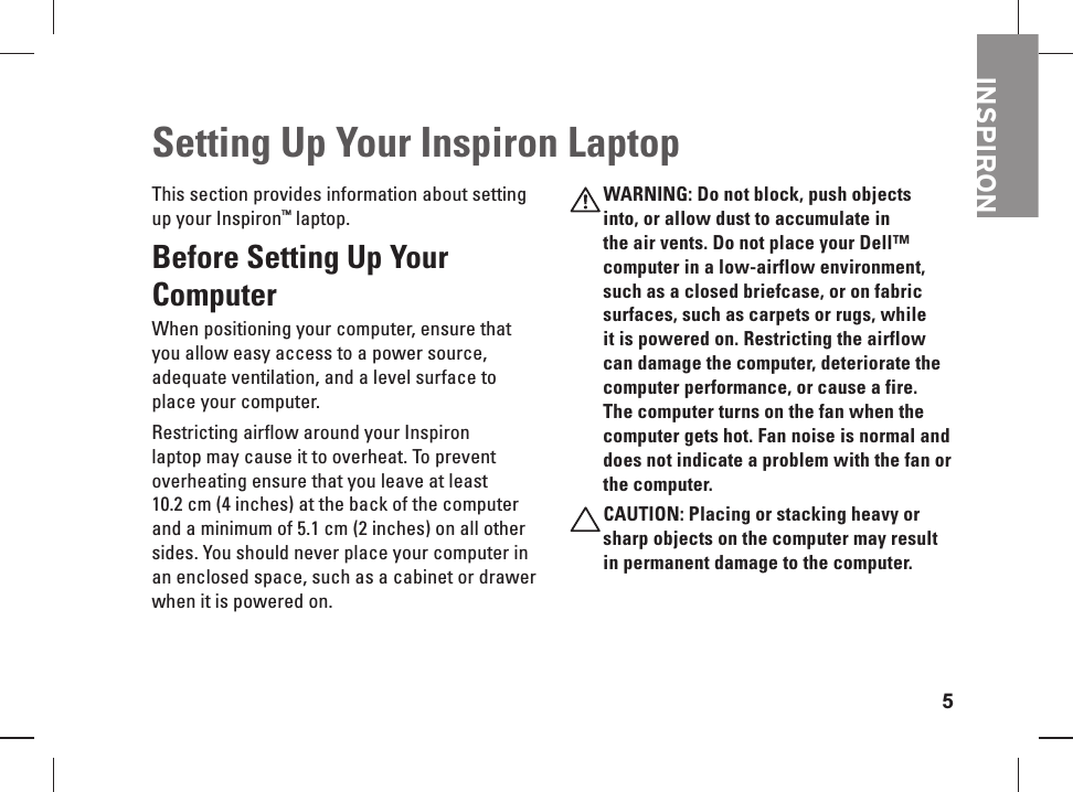 5This section provides information about setting up your Inspiron™ laptop. Before  Setting Up Your Computer When positioning your computer, ensure that you allow easy access to a power source, adequate ventilation, and a level surface to place your computer. Restricting airflow around your Inspiron laptop may cause it to overheat. To prevent overheating ensure that you leave at least 10.2 cm (4 inches) at the back of the computer and a minimum of 5.1 cm (2 inches) on all other sides. You should never place your computer in an  enclosed space, such as a cabinet or drawer when it is powered on.WARNING: Do not block, push objects into, or allow dust to accumulate in the air vents. Do not place your Dell™ computer in a low-airflow environment, such as a closed briefcase, or on fabric surfaces, such as carpets or rugs, while it is powered on. Restricting the airflow can damage the computer, deteriorate the computer performance, or cause a fire. The computer turns on the fan when the computer gets hot. Fan noise is normal and does not indicate a problem with the fan or the computer.CAUTION: Placing or  stacking heavy or sharp objects on the computer may result in permanent damage to the computer.Setting Up Your Inspiron LaptopINSPIRON