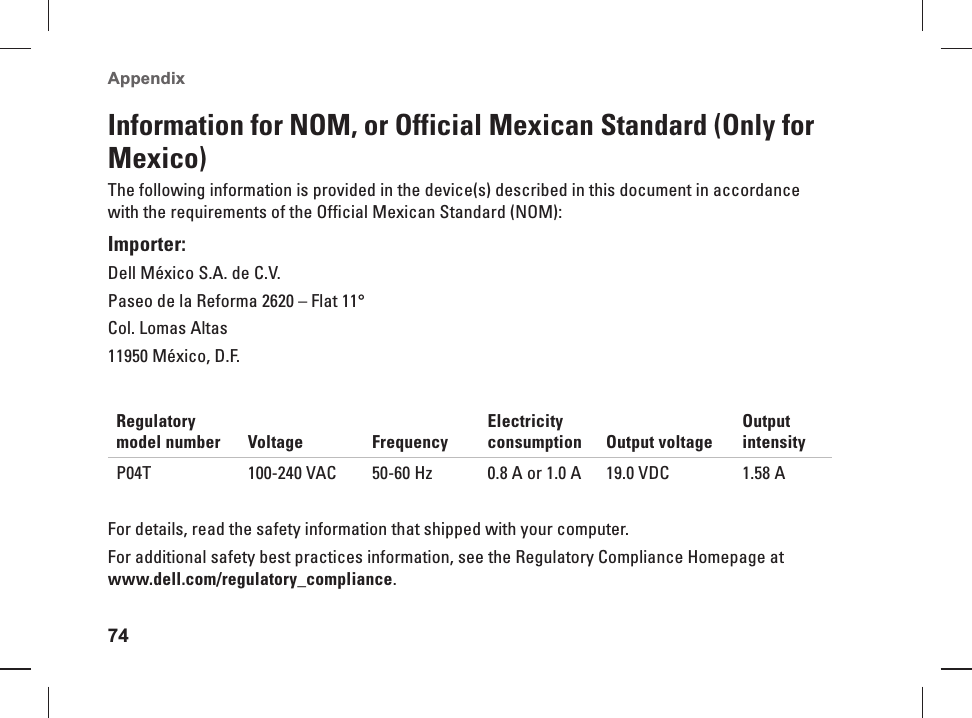 74Appendix Information for NOM, or Official Mexican Standard (Only for Mexico)The following information is provided in the device(s) described in this document in accordance with the requirements of the Official Mexican Standard (NOM):Importer:Dell México S.A. de C.V.Paseo de la Reforma 2620 – Flat 11°Col. Lomas Altas11950 México, D.F.Regulatory model number Voltage FrequencyElectricity consumption Output voltageOutput intensityP04T 100-240 VAC 50-60 Hz 0.8 A or 1.0 A 19.0 VDC 1.58 AFor details, read the safety information that shipped with your computer. For additional safety best practices information, see the Regulatory Compliance Homepage at www.dell.com/regulatory_compliance.