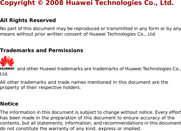 Copyright © 2008 Huawei Technologies Co., Ltd.  All Rights Reserved No part of this document may be reproduced or transmitted in any form or by any means without prior written consent of Huawei Technologies Co., Ltd.  Trademarks and Permissions   and other Huawei trademarks are trademarks of Huawei Technologies Co., Ltd. All other trademarks and trade names mentioned in this document are the property of their respective holders.  Notice The information in this document is subject to change without notice. Every effort has been made in the preparation of this document to ensure accuracy of the contents, but all statements, information, and recommendations in this document do not constitute the warranty of any kind, express or implied.  