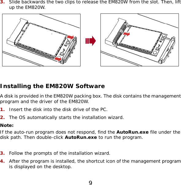 3.  Slide backwards the two clips to release the EM820W from the slot. Then, lift up the EM820W.   Installing the EM820W Software A disk is provided in the EM820W packing box. The disk contains the management program and the driver of the EM820W. 1.  Insert the disk into the disk drive of the PC. 2.  The OS automatically starts the installation wizard. Note:  If the auto-run program does not respond, find the AutoRun.exe file under the disk path. Then double-click AutoRun.exe to run the program.  3.  Follow the prompts of the installation wizard. 4.  After the program is installed, the shortcut icon of the management program is displayed on the desktop. 9 