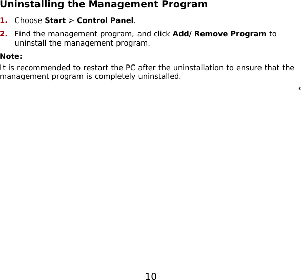 10   Uninstalling the Management Program 1.  Choose Start &gt; Control Panel. 2.  Find the management program, and click Add/Remove Program to uninstall the management program. Note:  It is recommended to restart the PC after the uninstallation to ensure that the management program is completely uninstalled. * 