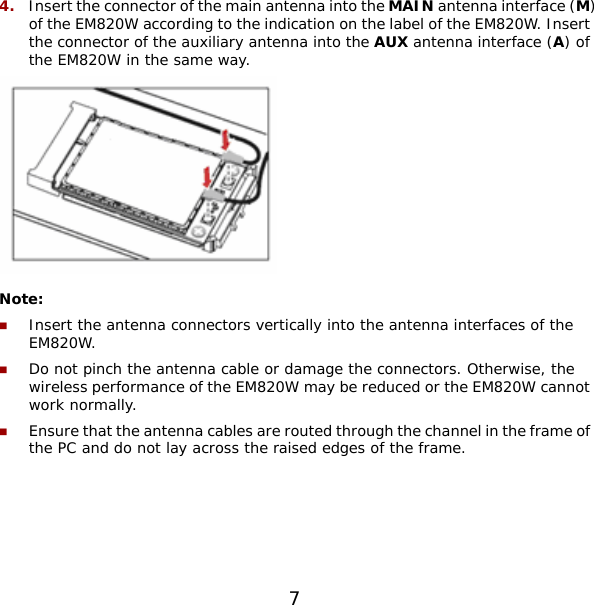 4.  Insert the connector of the main antenna into the MAIN antenna interface (M) of the EM820W according to the indication on the label of the EM820W. Insert the connector of the auxiliary antenna into the AUX antenna interface (A) of the EM820W in the same way.  Note:  Insert the antenna connectors vertically into the antenna interfaces of the EM820W.  Do not pinch the antenna cable or damage the connectors. Otherwise, the wireless performance of the EM820W may be reduced or the EM820W cannot work normally.  Ensure that the antenna cables are routed through the channel in the frame of the PC and do not lay across the raised edges of the frame.  7 