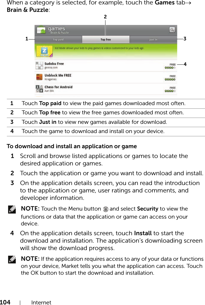 104 InternetWhen a category is selected, for example, touch the Games tab→ Brain &amp; Puzzle: To download and install an application or game1Scroll and browse listed applications or games to locate the desired application or games.2Touch the application or game you want to download and install.3On the application details screen, you can read the introduction to the application or game, user ratings and comments, and developer information. NOTE: Touch the Menu button   and select Security to view the functions or data that the application or game can access on your device.4On the application details screen, touch Install to start the download and installation. The application’s downloading screen will show the download progress. NOTE: If the application requires access to any of your data or functions on your device, Market tells you what the application can access. Touch the OK button to start the download and installation.1Tou ch  Top paid to view the paid games downloaded most often.2Tou ch  Top free to view the free games downloaded most often.3Tou ch  Just in to view new games available for download.4Touch the game to download and install on your device.1234