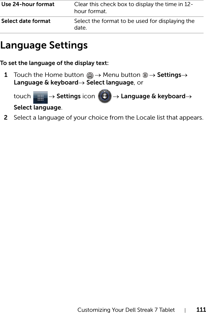 Customizing Your Dell Streak 7 Tablet 111Language SettingsTo set the language of the display text:1Touch the Home button  → Menu button  → Settings→ Language &amp; keyboard→ Select language, or touch  → Settings icon  → Language &amp; keyboard→ Select language.2Select a language of your choice from the Locale list that appears.Use 24-hour format Clear this check box to display the time in 12-hour format.Select date format Select the format to be used for displaying the date.
