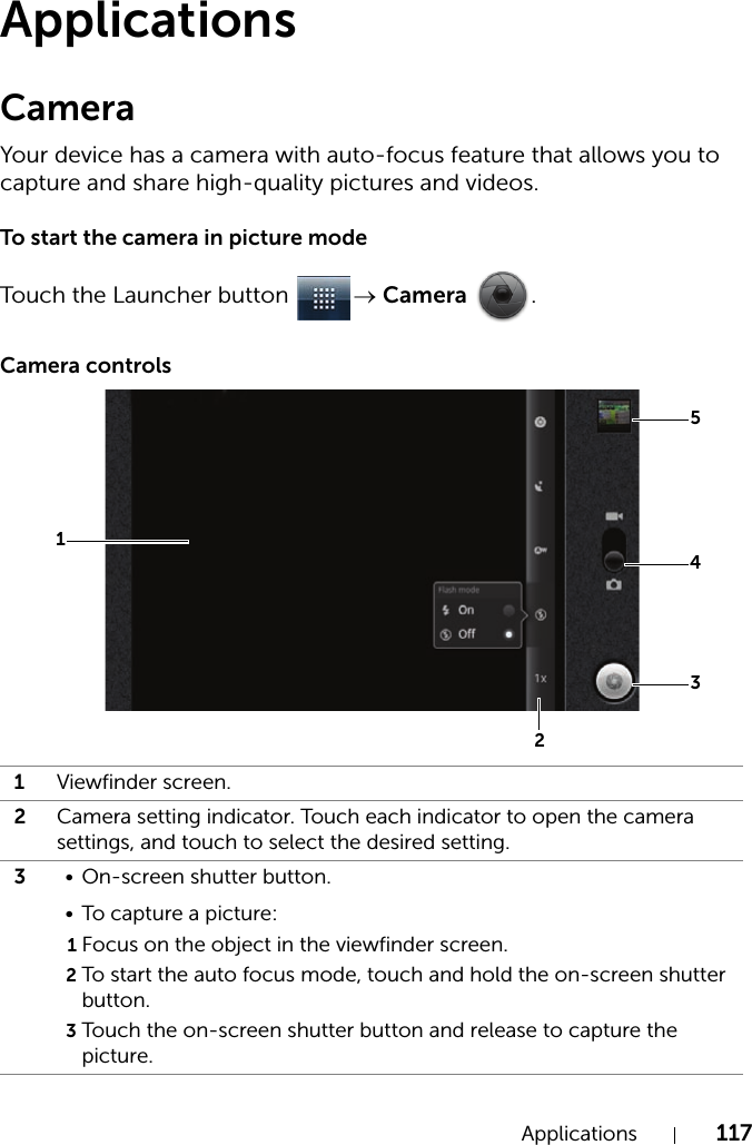 Applications 117ApplicationsCameraYour device has a camera with auto-focus feature that allows you to capture and share high-quality pictures and videos.To start the camera in picture modeTouch the Launcher button  → Camera .Camera controls1Viewfinder screen.2Camera setting indicator. Touch each indicator to open the camera settings, and touch to select the desired setting.3• On-screen shutter button.• To capture a picture:1Focus on the object in the viewfinder screen.2To start the auto focus mode, touch and hold the on-screen shutter button.3Touch the on-screen shutter button and release to capture the picture.54321