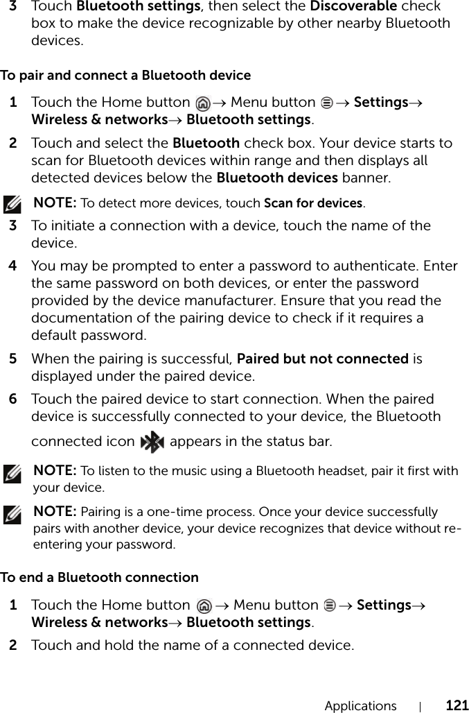 Applications 1213Touch Bluetooth settings, then select the Discoverable check box to make the device recognizable by other nearby Bluetooth devices.To pair and connect a Bluetooth device1Touch the Home button  → Menu button  → Settings→ Wireless &amp; networks→ Bluetooth settings.2Touch and select the Bluetooth check box. Your device starts to scan for Bluetooth devices within range and then displays all detected devices below the Bluetooth devices banner. NOTE: To detect more devices, touch Scan for devices.3To initiate a connection with a device, touch the name of the device.4You may be prompted to enter a password to authenticate. Enter the same password on both devices, or enter the password provided by the device manufacturer. Ensure that you read the documentation of the pairing device to check if it requires a default password.5When the pairing is successful, Paired but not connected is displayed under the paired device.6Touch the paired device to start connection. When the paired device is successfully connected to your device, the Bluetooth connected icon   appears in the status bar. NOTE: To listen to the music using a Bluetooth headset, pair it first with your device. NOTE: Pairing is a one-time process. Once your device successfully pairs with another device, your device recognizes that device without re-entering your password.To end a Bluetooth connection1Touch the Home button  → Menu button  → Settings→ Wireless &amp; networks→ Bluetooth settings.2Touch and hold the name of a connected device.