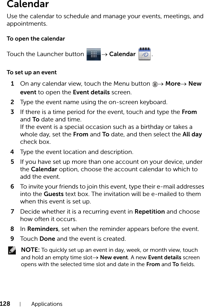 128 ApplicationsCalendarUse the calendar to schedule and manage your events, meetings, and appointments.To open the calendarTouch the Launcher button  → Calendar .To set up an event1On any calendar view, touch the Menu button  → More→ New event to open the Event details screen.2Type the event name using the on-screen keyboard.3If there is a time period for the event, touch and type the From and To date and time.If the event is a special occasion such as a birthday or takes a whole day, set the From and To date, and then select the All day check box.4Type the event location and description.5If you have set up more than one account on your device, under the Calendar option, choose the account calendar to which to add the event.6To invite your friends to join this event, type their e-mail addresses into the Guests text box. The invitation will be e-mailed to them when this event is set up.7Decide whether it is a recurring event in Repetition and choose how often it occurs.8In Reminders, set when the reminder appears before the event.9Touch Done and the event is created. NOTE: To quickly set up an event in day, week, or month view, touch and hold an empty time slot→ New event. A new Event details screen opens with the selected time slot and date in the From and To fields.