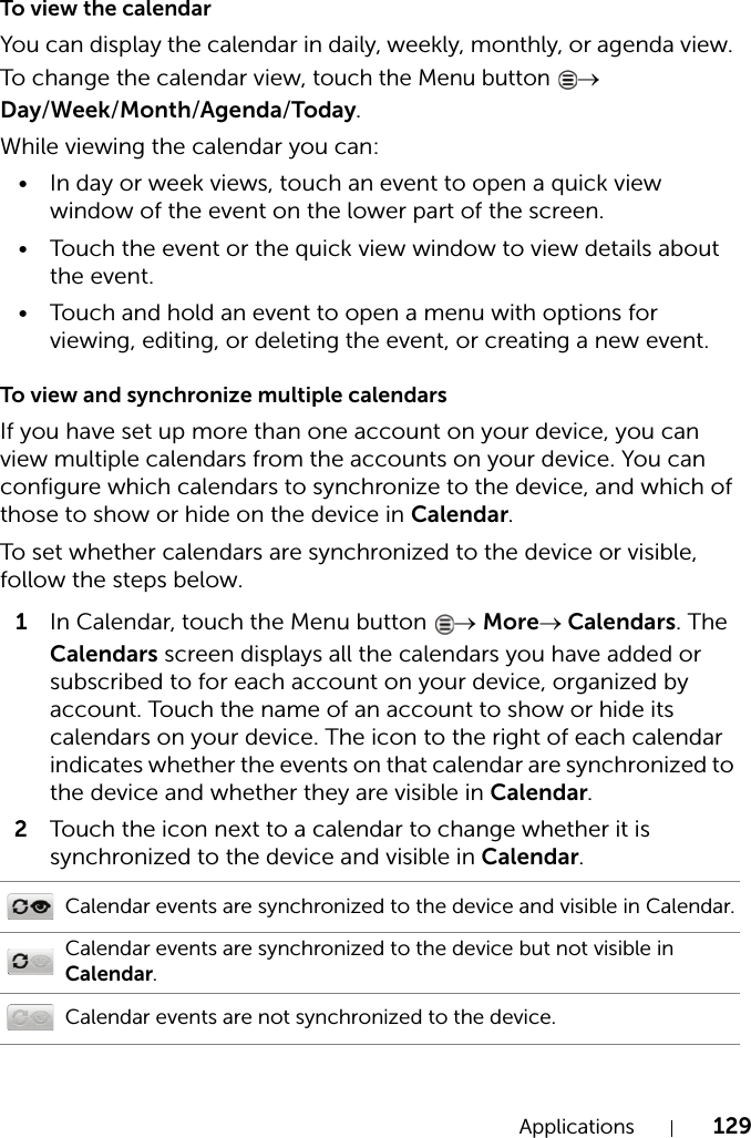 Applications 129To view the calendarYou can display the calendar in daily, weekly, monthly, or agenda view. To change the calendar view, touch the Menu button → Day/Week/Month/Agenda/Today.While viewing the calendar you can:• In day or week views, touch an event to open a quick view window of the event on the lower part of the screen.• Touch the event or the quick view window to view details about the event.• Touch and hold an event to open a menu with options for viewing, editing, or deleting the event, or creating a new event.To view and synchronize multiple calendarsIf you have set up more than one account on your device, you can view multiple calendars from the accounts on your device. You can configure which calendars to synchronize to the device, and which of those to show or hide on the device in Calendar.To set whether calendars are synchronized to the device or visible, follow the steps below.1In Calendar, touch the Menu button  → More→ Calendars. The Calendars screen displays all the calendars you have added or subscribed to for each account on your device, organized by account. Touch the name of an account to show or hide its calendars on your device. The icon to the right of each calendar indicates whether the events on that calendar are synchronized to the device and whether they are visible in Calendar.2Touch the icon next to a calendar to change whether it is synchronized to the device and visible in Calendar.Calendar events are synchronized to the device and visible in Calendar.Calendar events are synchronized to the device but not visible in Calendar.Calendar events are not synchronized to the device.
