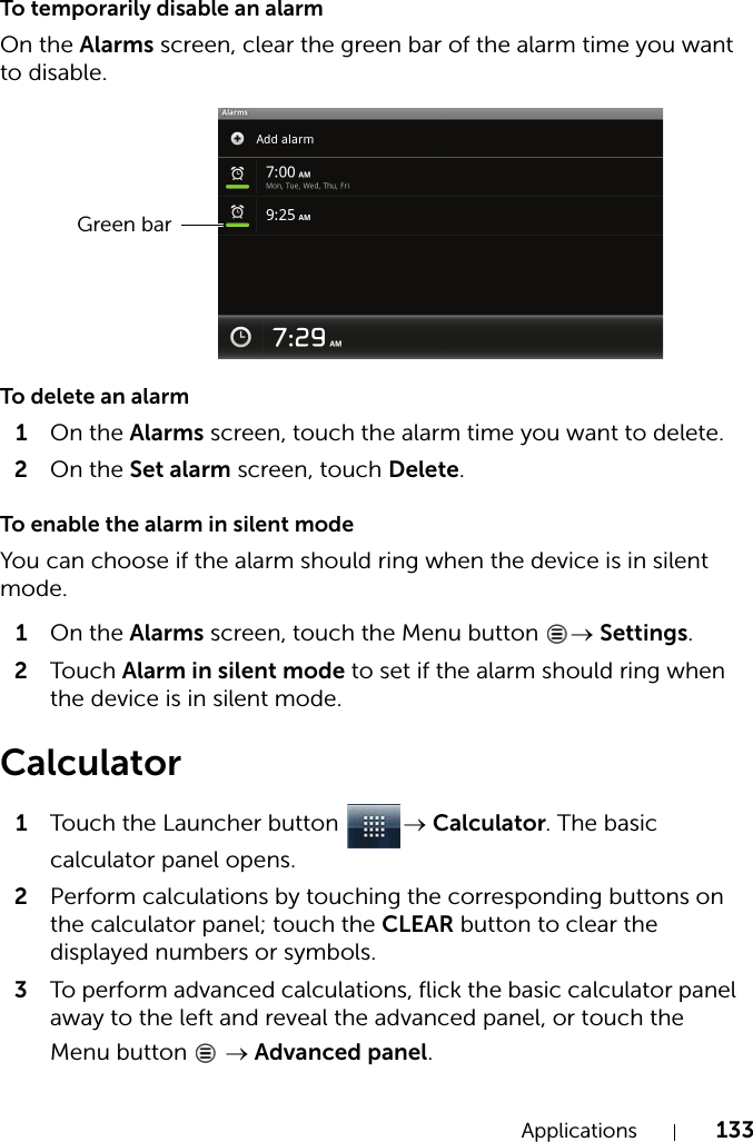 Applications 133To temporarily disable an alarmOn the Alarms screen, clear the green bar of the alarm time you want to disable.To delete an alarm1On the Alarms screen, touch the alarm time you want to delete.2On the Set alarm screen, touch Delete.To enable the alarm in silent modeYou can choose if the alarm should ring when the device is in silent mode.1On the Alarms screen, touch the Menu button  → Settings.2Touch Alarm in silent mode to set if the alarm should ring when the device is in silent mode.Calculator1Touch the Launcher button  → Calculator. The basic calculator panel opens.2Perform calculations by touching the corresponding buttons on the calculator panel; touch the CLEAR button to clear the displayed numbers or symbols.3To perform advanced calculations, flick the basic calculator panel away to the left and reveal the advanced panel, or touch the Menu button   → Advanced panel.Green bar