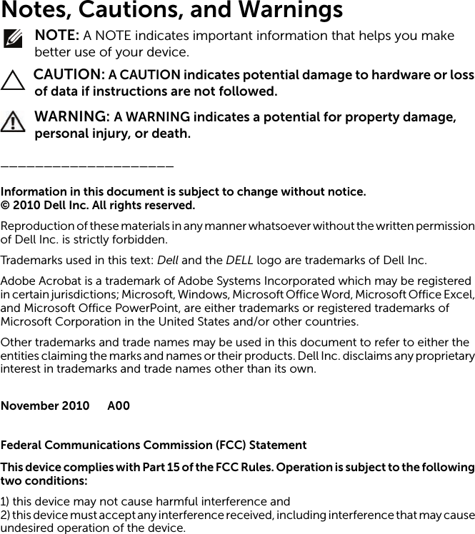 Notes, Cautions, and Warnings NOTE: A NOTE indicates important information that helps you make better use of your device. CAUTION: A CAUTION indicates potential damage to hardware or loss of data if instructions are not followed. WARNING: A WARNING indicates a potential for property damage, personal injury, or death.____________________Information in this document is subject to change without notice.© 2010 Dell Inc. All rights reserved.Reproduction of these materials in any manner whatsoever without the written permission of Dell Inc. is strictly forbidden.Trademarks used in this text: Dell and the DELL logo are trademarks of Dell Inc.Adobe Acrobat is a trademark of Adobe Systems Incorporated which may be registered in certain jurisdictions; Microsoft, Windows, Microsoft Office Word, Microsoft Office Excel, and Microsoft Office PowerPoint, are either trademarks or registered trademarks of Microsoft Corporation in the United States and/or other countries.Other trademarks and trade names may be used in this document to refer to either the entities claiming the marks and names or their products. Dell Inc. disclaims any proprietary interest in trademarks and trade names other than its own.November 2010 A00Federal Communications Commission (FCC) StatementThis device complies with Part 15 of the FCC R ules. Operation is subject to the following two conditions:1) this device may not cause harmful interference and2) this device must accept any interference received, including interference that may cause undesired operation of the device.
