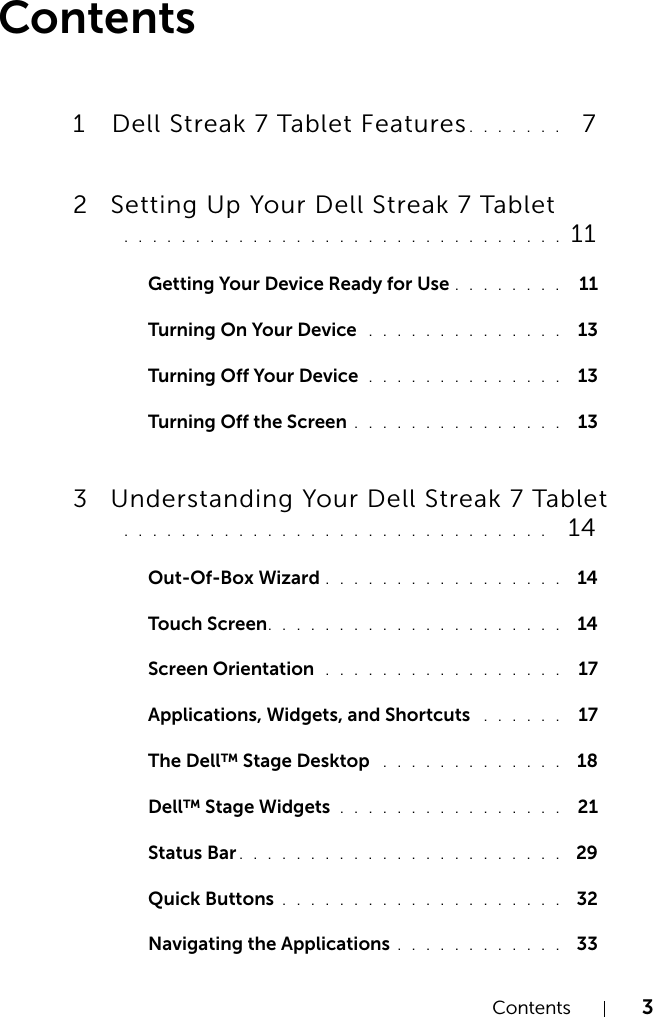 Contents 3Contents1 Dell Streak 7 Tablet Features. . . . . . .   72 Setting Up Your Dell Streak 7 Tablet . . . . . . . . . . . . . . . . . . . . . . . . . . . . . . .  11Getting Your Device Ready for Use . . . . . . . .  11Turning On Your Device  . . . . . . . . . . . . . .  13Turning Off Your Device  . . . . . . . . . . . . . .  13Turning Off the Screen . . . . . . . . . . . . . . .  133 Understanding Your Dell Streak 7 Tablet . . . . . . . . . . . . . . . . . . . . . . . . . . . . . .   14Out-Of-Box Wizard . . . . . . . . . . . . . . . . .  14Touch Screen. . . . . . . . . . . . . . . . . . . . .  14Screen Orientation  . . . . . . . . . . . . . . . . .  17Applications, Widgets, and Shortcuts  . . . . . .  17The Dell™ Stage Desktop  . . . . . . . . . . . . .  18Dell™ Stage Widgets . . . . . . . . . . . . . . . .  21Status Bar . . . . . . . . . . . . . . . . . . . . . . .  29Quick Buttons . . . . . . . . . . . . . . . . . . . .  32Navigating the Applications . . . . . . . . . . . .  33