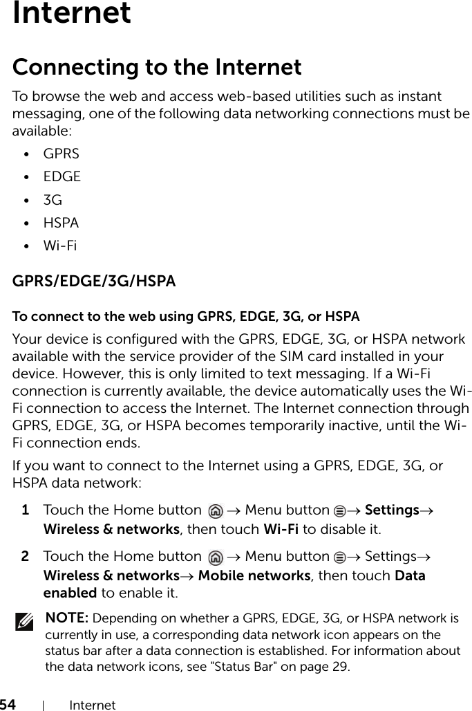 54 InternetInternetConnecting to the InternetTo browse the web and access web-based utilities such as instant messaging, one of the following data networking connections must be available:•GPRS• EDGE•3G•HSPA•Wi-FiGPRS/EDGE/3G/HSPATo connect to the web using GPRS, EDGE, 3G, or HSPAYour device is configured with the GPRS, EDGE, 3G, or HSPA network available with the service provider of the SIM card installed in your device. However, this is only limited to text messaging. If a Wi-Fi connection is currently available, the device automatically uses the Wi-Fi connection to access the Internet. The Internet connection through GPRS, EDGE, 3G, or HSPA becomes temporarily inactive, until the Wi-Fi connection ends.If you want to connect to the Internet using a GPRS, EDGE, 3G, or HSPA data network:1Touch the Home button  → Menu button  → Settings→ Wireless &amp; networks, then touch Wi-Fi to disable it.2Touch the Home button  → Menu button  → Settings→ Wireless &amp; networks→ Mobile networks, then touch Data enabled to enable it. NOTE: Depending on whether a GPRS, EDGE, 3G, or HSPA network is currently in use, a corresponding data network icon appears on the status bar after a data connection is established. For information about the data network icons, see &quot;Status Bar&quot; on page 29.