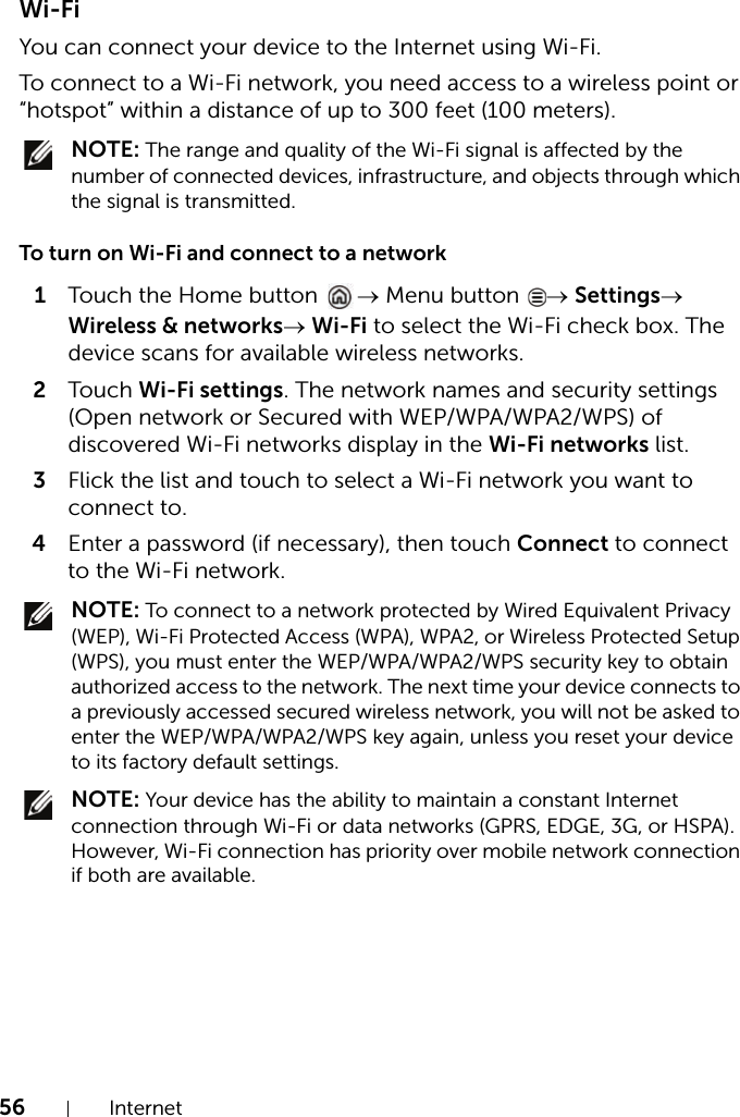 56 InternetWi-FiYou can connect your device to the Internet using Wi-Fi.To connect to a Wi-Fi network, you need access to a wireless point or “hotspot” within a distance of up to 300 feet (100 meters). NOTE: The range and quality of the Wi-Fi signal is affected by the number of connected devices, infrastructure, and objects through which the signal is transmitted.To turn on Wi-Fi and connect to a network1Touch the Home button  → Menu button  → Settings→ Wireless &amp; networks→ Wi-Fi to select the Wi-Fi check box. The device scans for available wireless networks.2Touch Wi-Fi settings. The network names and security settings (Open network or Secured with WEP/WPA/WPA2/WPS) of discovered Wi-Fi networks display in the Wi-Fi networks list.3Flick the list and touch to select a Wi-Fi network you want to connect to.4Enter a password (if necessary), then touch Connect to connect to the Wi-Fi network. NOTE: To connect to a network protected by Wired Equivalent Privacy (WEP), Wi-Fi Protected Access (WPA), WPA2, or Wireless Protected Setup (WPS), you must enter the WEP/WPA/WPA2/WPS security key to obtain authorized access to the network. The next time your device connects to a previously accessed secured wireless network, you will not be asked to enter the WEP/WPA/WPA2/WPS key again, unless you reset your device to its factory default settings. NOTE: Your device has the ability to maintain a constant Internet connection through Wi-Fi or data networks (GPRS, EDGE, 3G, or HSPA). However, Wi-Fi connection has priority over mobile network connection if both are available.