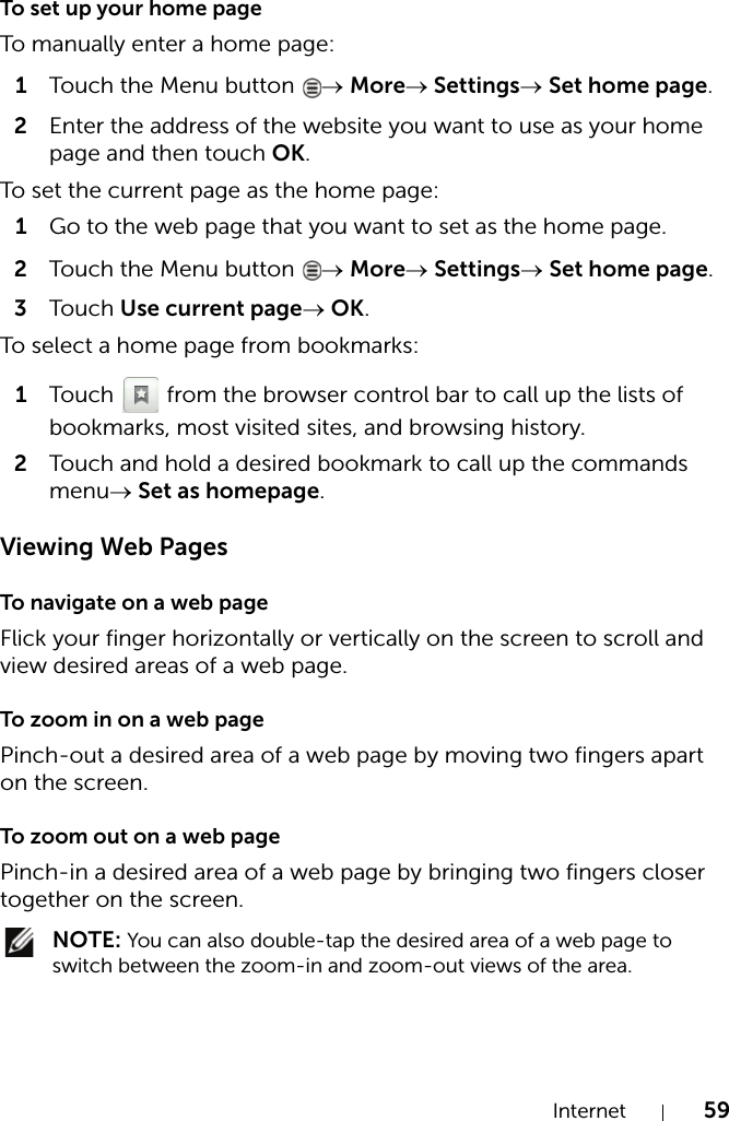 Internet 59To set up your home pageTo manually enter a home page:1Touch the Menu button  → More→ Settings→ Set home page.2Enter the address of the website you want to use as your home page and then touch OK.To set the current page as the home page:1Go to the web page that you want to set as the home page.2Touch the Menu button  → More→ Settings→ Set home page.3Touch Use current page→ OK.To select a home page from bookmarks:1Touch   from the browser control bar to call up the lists of bookmarks, most visited sites, and browsing history.2Touch and hold a desired bookmark to call up the commands menu→ Set as homepage.Viewing Web PagesTo navigate on a web pageFlick your finger horizontally or vertically on the screen to scroll and view desired areas of a web page.To zoom in on a web pagePinch-out a desired area of a web page by moving two fingers apart on the screen.To zoom out on a web pagePinch-in a desired area of a web page by bringing two fingers closer together on the screen. NOTE: You can also double-tap the desired area of a web page to switch between the zoom-in and zoom-out views of the area.