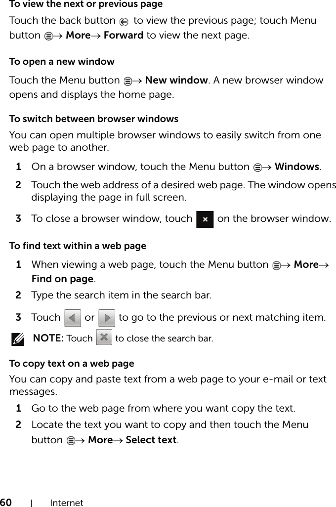 60 InternetTo view the next or previous pageTouch the back button   to view the previous page; touch Menu button  → More→ Forward to view the next page.To open a new windowTouch the Menu button  → New window. A new browser window opens and displays the home page.To switch between browser windowsYou can open multiple browser windows to easily switch from one web page to another.1On a browser window, touch the Menu button  → Windows.2Touch the web address of a desired web page. The window opens displaying the page in full screen.3To close a browser window, touch   on the browser window.To find text within a web page1When viewing a web page, touch the Menu button  → More→ Find on page.2Type the search item in the search bar.3Touch   or   to go to the previous or next matching item. NOTE: Touch    to close the search bar.To copy text on a web pageYou can copy and paste text from a web page to your e-mail or text messages.1Go to the web page from where you want copy the text.2Locate the text you want to copy and then touch the Menu button  → More→ Select text.
