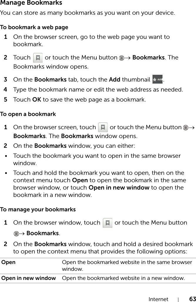 Internet 63Manage BookmarksYou can store as many bookmarks as you want on your device.To bookmark a web page1On the browser screen, go to the web page you want to bookmark.2Touch   or touch the Menu button  → Bookmarks. The Bookmarks window opens.3On the Bookmarks tab, touch the Add thumbnail  .4Type the bookmark name or edit the web address as needed.5Touch OK to save the web page as a bookmark.To open a bookmark1On the browser screen, touch   or touch the Menu button  → Bookmarks. The Bookmarks window opens.2On the Bookmarks window, you can either:• Touch the bookmark you want to open in the same browser window.• Touch and hold the bookmark you want to open, then on the context menu touch Open to open the bookmark in the same browser window, or touch Open in new window to open the bookmark in a new window.To manage your bookmarks1On the browser window, touch   or touch the Menu button → Bookmarks.2On the Bookmarks window, touch and hold a desired bookmark to open the context menu that provides the following options:Open Open the bookmarked website in the same browser window.Open in new window Open the bookmarked website in a new window.