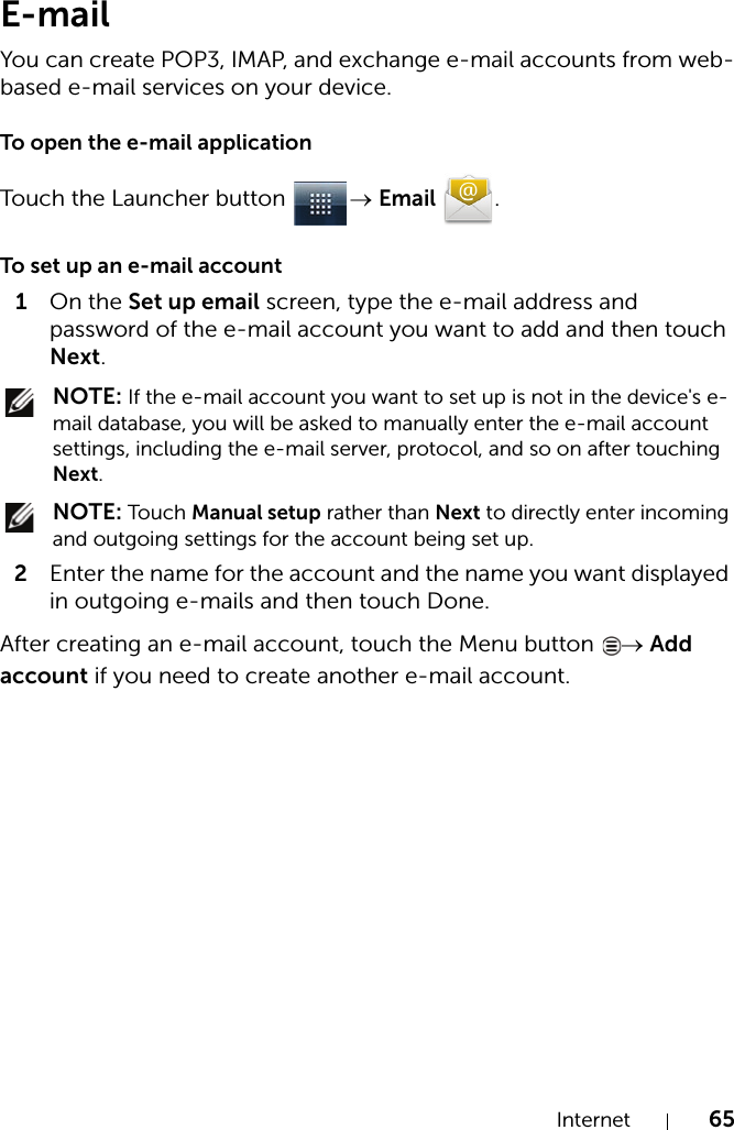 Internet 65E-mailYou can create POP3, IMAP, and exchange e-mail accounts from web-based e-mail services on your device.To open the e-mail applicationTouch the Launcher button  → Email .To set up an e-mail account1On the Set up email screen, type the e-mail address and password of the e-mail account you want to add and then touch Next. NOTE: If the e-mail account you want to set up is not in the device&apos;s e-mail database, you will be asked to manually enter the e-mail account settings, including the e-mail server, protocol, and so on after touching Next. NOTE: Touch Manual setup rather than Next to directly enter incoming and outgoing settings for the account being set up.2Enter the name for the account and the name you want displayed in outgoing e-mails and then touch Done.After creating an e-mail account, touch the Menu button  → Add account if you need to create another e-mail account.