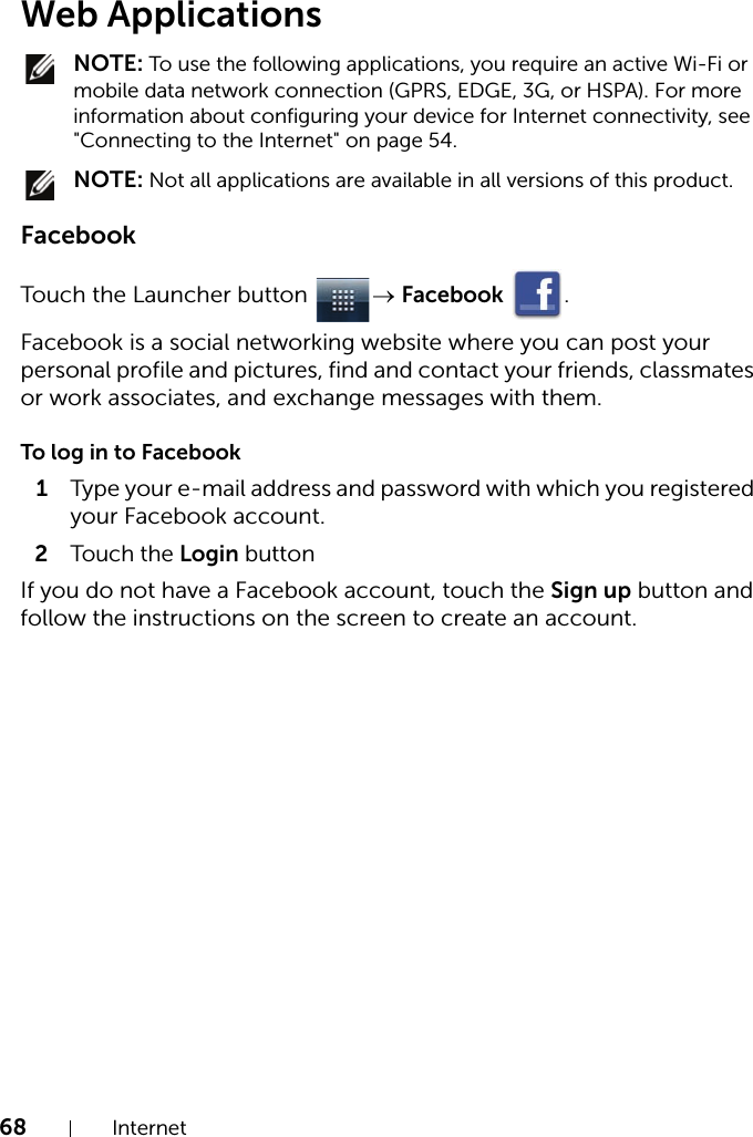 68 InternetWeb Applications NOTE: To use the following applications, you require an active Wi-Fi or mobile data network connection (GPRS, EDGE, 3G, or HSPA). For more information about configuring your device for Internet connectivity, see &quot;Connecting to the Internet&quot; on page 54. NOTE: Not all applications are available in all versions of this product.FacebookTouch the Launcher button  → Facebook .Facebook is a social networking website where you can post your personal profile and pictures, find and contact your friends, classmates or work associates, and exchange messages with them.To log in to Facebook1Type your e-mail address and password with which you registered your Facebook account.2Touch the Login buttonIf you do not have a Facebook account, touch the Sign up button and follow the instructions on the screen to create an account.