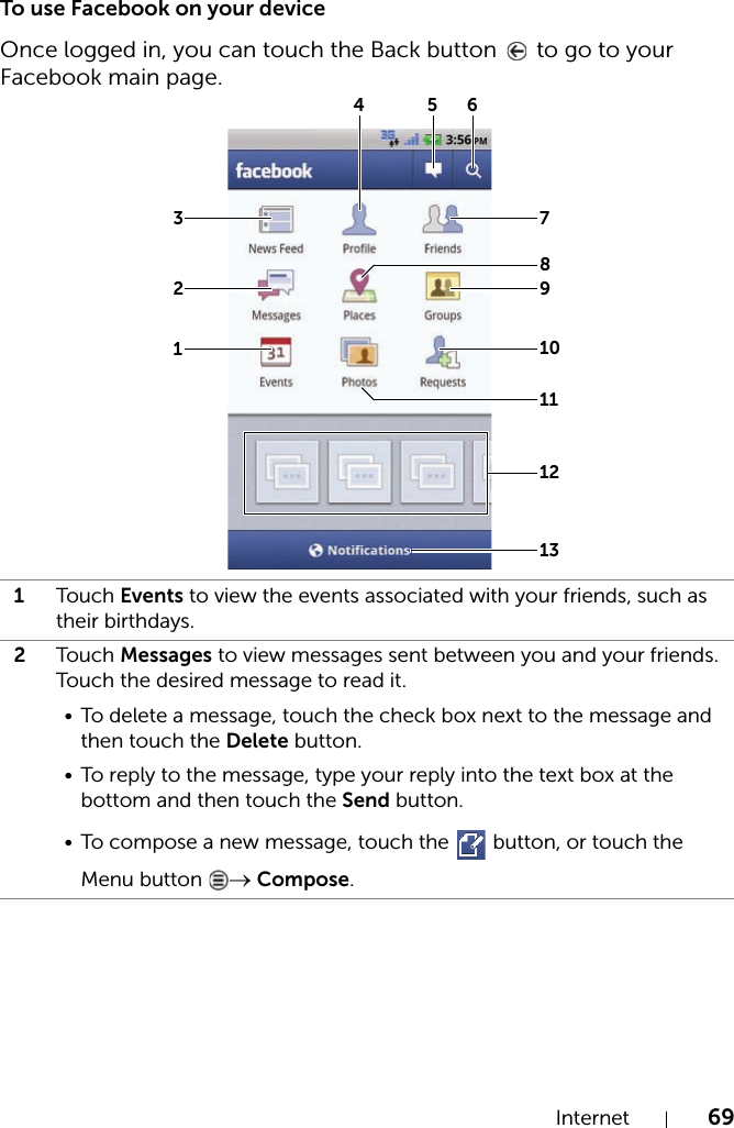 Internet 69To use Facebook on your deviceOnce logged in, you can touch the Back button   to go to your Facebook main page.1Touch Events to view the events associated with your friends, such as their birthdays.2Touch Messages to view messages sent between you and your friends. Touch the desired message to read it.• To delete a message, touch the check box next to the message and then touch the Delete button.• To reply to the message, type your reply into the text box at the bottom and then touch the Send button.• To compose a new message, touch the   button, or touch the Menu button  → Compose.12345678910111213
