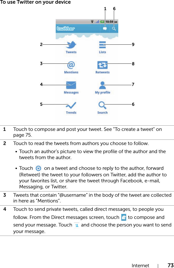 Internet 73To use Twitter on your device1Touch to compose and post your tweet. See &quot;To create a tweet&quot; on page 75.2Touch to read the tweets from authors you choose to follow.• Touch an author’s picture to view the profile of the author and the tweets from the author.•Touch   on a tweet and choose to reply to the author, forward (Retweet) the tweet to your followers on Twitter, add the author to your favorites list, or share the tweet through Facebook, e-mail, Messaging, or Twitter.3Tweets that contain “@username” in the body of the tweet are collected in here as “Mentions”.4Touch to send private tweets, called direct messages, to people you follow. From the Direct messages screen, touch   to compose and send your message. Touch   and choose the person you want to send your message.2634578961