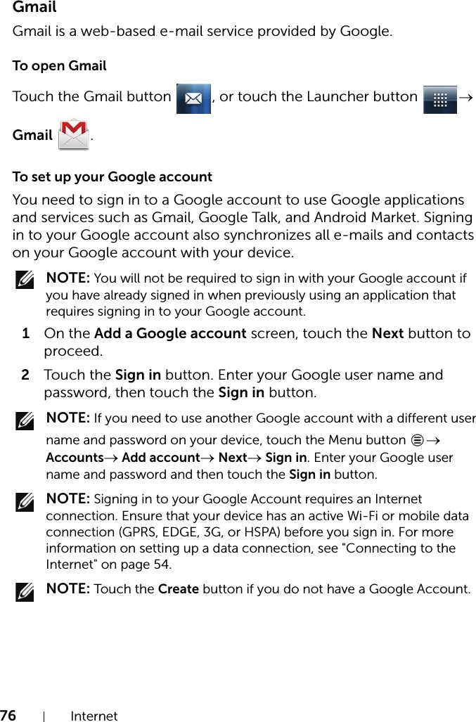 76 InternetGmailGmail is a web-based e-mail service provided by Google.To open GmailTouch the Gmail button  , or touch the Launcher button  → Gmail .To set up your Google accountYou need to sign in to a Google account to use Google applications and services such as Gmail, Google Talk, and Android Market. Signing in to your Google account also synchronizes all e-mails and contacts on your Google account with your device. NOTE: You will not be required to sign in with your Google account if you have already signed in when previously using an application that requires signing in to your Google account.1On the Add a Google account screen, touch the Next button to proceed.2Touch the Sign in button. Enter your Google user name and password, then touch the Sign in button. NOTE: If you need to use another Google account with a different user name and password on your device, touch the Menu button  → Accounts→ Add account→ Next→ Sign in. Enter your Google user name and password and then touch the Sign in button. NOTE: Signing in to your Google Account requires an Internet connection. Ensure that your device has an active Wi-Fi or mobile data connection (GPRS, EDGE, 3G, or HSPA) before you sign in. For more information on setting up a data connection, see &quot;Connecting to the Internet&quot; on page 54. NOTE: Touch the Create button if you do not have a Google Account.