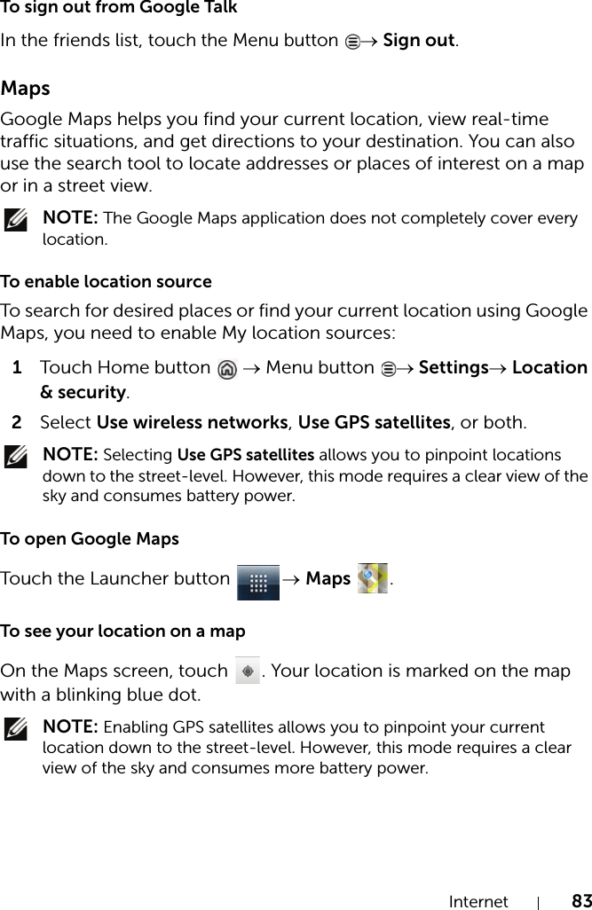 Internet 83To sign out from Google TalkIn the friends list, touch the Menu button → Sign out.MapsGoogle Maps helps you find your current location, view real-time traffic situations, and get directions to your destination. You can also use the search tool to locate addresses or places of interest on a map or in a street view. NOTE: The Google Maps application does not completely cover every location.To enable location sourceTo search for desired places or find your current location using Google Maps, you need to enable My location sources:1Touch Home button  → Menu button  → Settings→ Location &amp; security.2Select Use wireless networks, Use GPS satellites, or both. NOTE: Selecting Use GPS satellites allows you to pinpoint locations down to the street-level. However, this mode requires a clear view of the sky and consumes battery power.To open Google MapsTouch the Launcher button  → Maps .To see your location on a mapOn the Maps screen, touch  . Your location is marked on the map with a blinking blue dot. NOTE: Enabling GPS satellites allows you to pinpoint your current location down to the street-level. However, this mode requires a clear view of the sky and consumes more battery power.