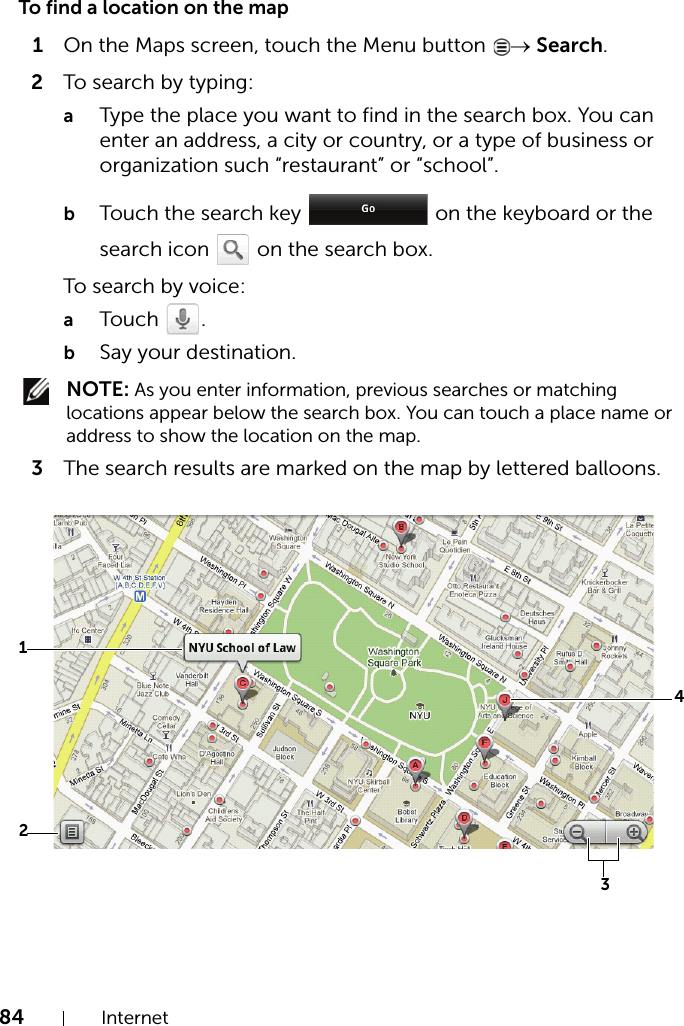 84 InternetTo find a location on the map1On the Maps screen, touch the Menu button  → Search.2To search by typing:aType the place you want to find in the search box. You can enter an address, a city or country, or a type of business or organization such “restaurant” or “school”.bTouch the search key   on the keyboard or the search icon   on the search box.To search by voice:aTouch .bSay your destination. NOTE: As you enter information, previous searches or matching locations appear below the search box. You can touch a place name or address to show the location on the map.3The search results are marked on the map by lettered balloons.2143
