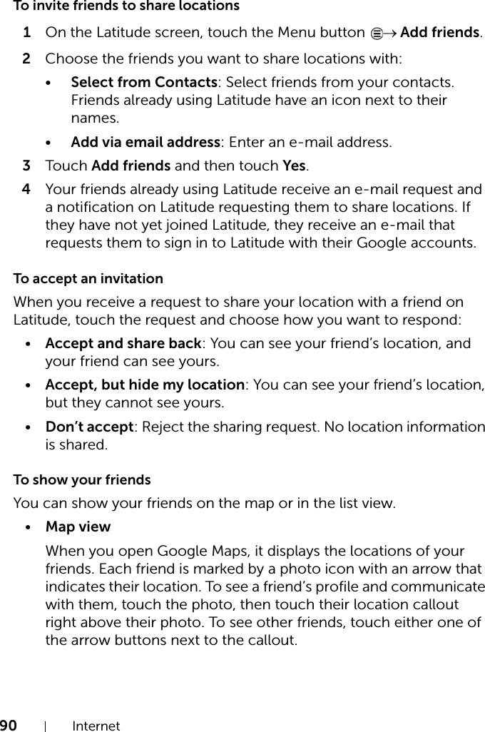 90 InternetTo invite friends to share locations1On the Latitude screen, touch the Menu button  → Add friends.2Choose the friends you want to share locations with:•Select from Contacts: Select friends from your contacts. Friends already using Latitude have an icon next to their names.•Add via email address: Enter an e-mail address.3Touch Add friends and then touch Yes.4Your friends already using Latitude receive an e-mail request and a notification on Latitude requesting them to share locations. If they have not yet joined Latitude, they receive an e-mail that requests them to sign in to Latitude with their Google accounts.To accept an invitationWhen you receive a request to share your location with a friend on Latitude, touch the request and choose how you want to respond:•Accept and share back: You can see your friend’s location, and your friend can see yours.•Accept, but hide my location: You can see your friend’s location, but they cannot see yours.•Don’t accept: Reject the sharing request. No location information is shared.To show your friendsYou can show your friends on the map or in the list view.•Map viewWhen you open Google Maps, it displays the locations of your friends. Each friend is marked by a photo icon with an arrow that indicates their location. To see a friend’s profile and communicate with them, touch the photo, then touch their location callout right above their photo. To see other friends, touch either one of the arrow buttons next to the callout.