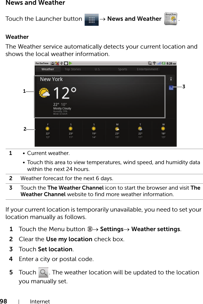 98 InternetNews and WeatherTouch the Launcher button  → News and Weather .WeatherThe Weather service automatically detects your current location and shows the local weather information.If your current location is temporarily unavailable, you need to set your location manually as follows.1Touch the Menu button  → Settings→ Weather settings.2Clear the Use my location check box.3Touch Set location.4Enter a city or postal code.5Touch  . The weather location will be updated to the location you manually set.1• Current weather.• Touch this area to view temperatures, wind speed, and humidity data within the next 24 hours.2Weather forecast for the next 6 days.3Touch the The Weather Channel icon to start the browser and visit The Weather Channel website to find more weather information.231