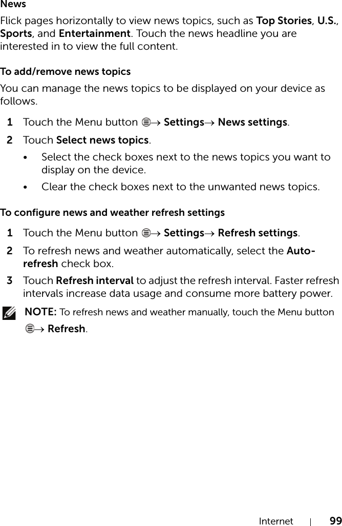 Internet 99NewsFlick pages horizontally to view news topics, such as Top Stories, U.S., Sports, and Entertainment. Touch the news headline you are interested in to view the full content.To add/remove news topicsYou can manage the news topics to be displayed on your device as follows.1Touch the Menu button  → Settings→ News settings.2Touch Select news topics.• Select the check boxes next to the news topics you want to display on the device.• Clear the check boxes next to the unwanted news topics.To configure news and weather refresh settings1Touch the Menu button  → Settings→ Refresh settings.2To refresh news and weather automatically, select the Auto-refresh check box.3Touch Refresh interval to adjust the refresh interval. Faster refresh intervals increase data usage and consume more battery power. NOTE: To refresh news and weather manually, touch the Menu button → Refresh.