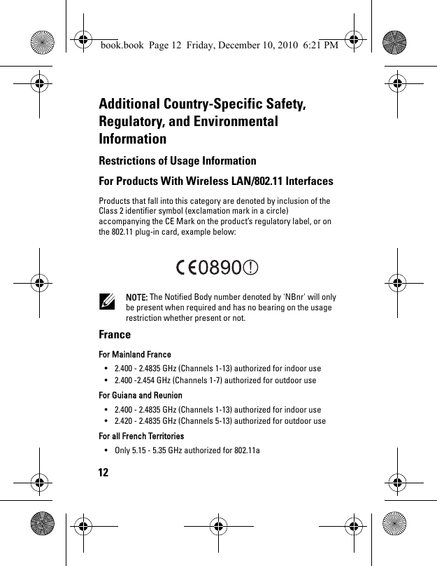 12Additional Country-Specific Safety, Regulatory, and Environmental InformationRestrictions of Usage Information For Products With Wireless LAN/802.11 Interfaces Products that fall into this category are denoted by inclusion of the Class 2 identifier symbol (exclamation mark in a circle) accompanying the CE Mark on the product’s regulatory label, or on the 802.11 plug-in card, example below:  NOTE: The Notified Body number denoted by &apos;NBnr&apos; will only be present when required and has no bearing on the usage restriction whether present or not. France For Mainland France • 2.400 - 2.4835 GHz (Channels 1-13) authorized for indoor use • 2.400 -2.454 GHz (Channels 1-7) authorized for outdoor use For Guiana and Reunion • 2.400 - 2.4835 GHz (Channels 1-13) authorized for indoor use • 2.420 - 2.4835 GHz (Channels 5-13) authorized for outdoor use For all French Territories• Only 5.15 - 5.35 GHz authorized for 802.11a book.book  Page 12  Friday, December 10, 2010  6:21 PM
