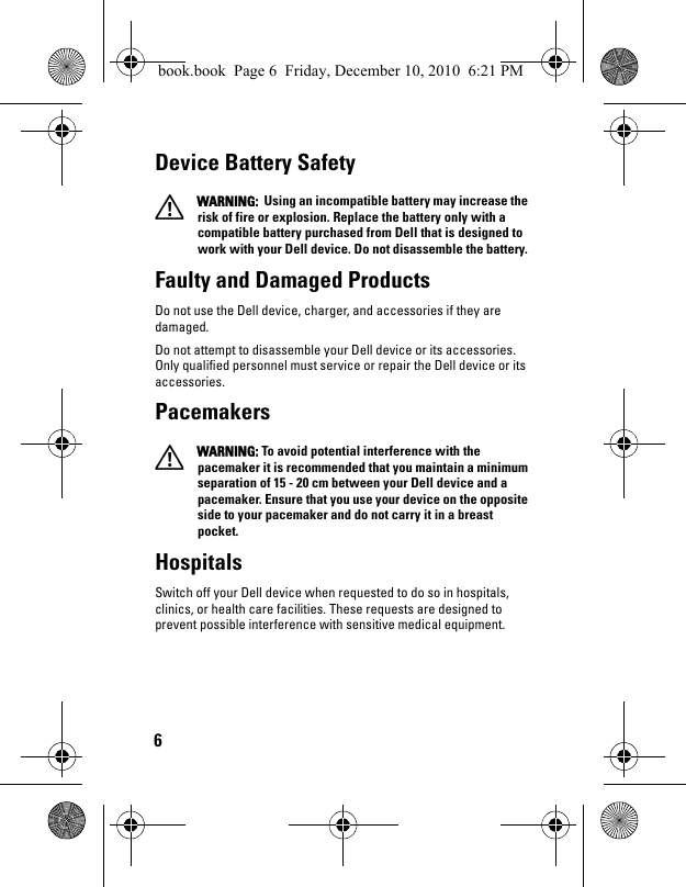 6Device Battery Safety  WARNING:  Using an incompatible battery may increase the risk of fire or explosion. Replace the battery only with a compatible battery purchased from Dell that is designed to work with your Dell device. Do not disassemble the battery. Faulty and Damaged ProductsDo not use the Dell device, charger, and accessories if they are damaged.Do not attempt to disassemble your Dell device or its accessories. Only qualified personnel must service or repair the Dell device or its accessories.Pacemakers  WARNING: To avoid potential interference with the pacemaker it is recommended that you maintain a minimum separation of 15 - 20 cm between your Dell device and a pacemaker. Ensure that you use your device on the opposite side to your pacemaker and do not carry it in a breast pocket.HospitalsSwitch off your Dell device when requested to do so in hospitals, clinics, or health care facilities. These requests are designed to prevent possible interference with sensitive medical equipment.book.book  Page 6  Friday, December 10, 2010  6:21 PM