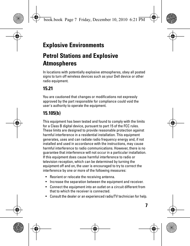 7Explosive EnvironmentsPetrol Stations and Explosive AtmospheresIn locations with potentially explosive atmospheres, obey all posted signs to turn off wireless devices such as your Dell device or other radio equipment.15.21You are cautioned that changes or modifications not expressly approved by the part responsible for compliance could void the user&apos;s authority to operate the equipment.15.105(b)This equipment has been tested and found to comply with the limits for a Class B digital device, pursuant to part 15 of the FCC rules. These limits are designed to provide reasonable protection against harmful interference in a residential installation. This equipment generates, uses and can radiate radio frequency energy and, if not installed and used in accordance with the instructions, may cause harmful interference to radio communications. However, there is no guarantee that interference will not occur in a particular installation. If this equipment does cause harmful interference to radio or television reception, which can be determined by turning the equipment off and on, the user is encouraged to try to correct the interference by one or more of the following measures:• Reorient or relocate the receiving antenna.• Increase the separation between the equipment and receiver.• Connect the equipment into an outlet on a circuit different from that to which the receiver is connected.• Consult the dealer or an experienced radio/TV technician for help.book.book  Page 7  Friday, December 10, 2010  6:21 PM