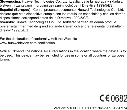 Slovenščina: Huawei Technologies Co., Ltd. izjavlja, da je ta naprava v skladu z bistvenimi zahtevami in drugimi ustreznimi določbami Direktive 1999/5/ES.   Español (Europeo) : Con el presente documento, Huawei Technologies Co., Ltd. declara que este dispositivo cumple con los requisitos esenciales y con las demás disposiciones correspondientes de la Directiva 1999/5/CE. Svenska: Huawei Technologies Co., Ltd. förklarar härmed att denna produkt överensstämmer med de grundläggande kraven och andra relevanta föreskrifter i direktiv 1999/5/EG.  For the declaration of conformity, visit the Web site www.huaweidevice.com/certification.    Notice: Observe the national local regulations in the location where the device is to be used. This device may be restricted for use in some or all countries of European Union.            Version: V100R001_01 Part Number: 31220974  