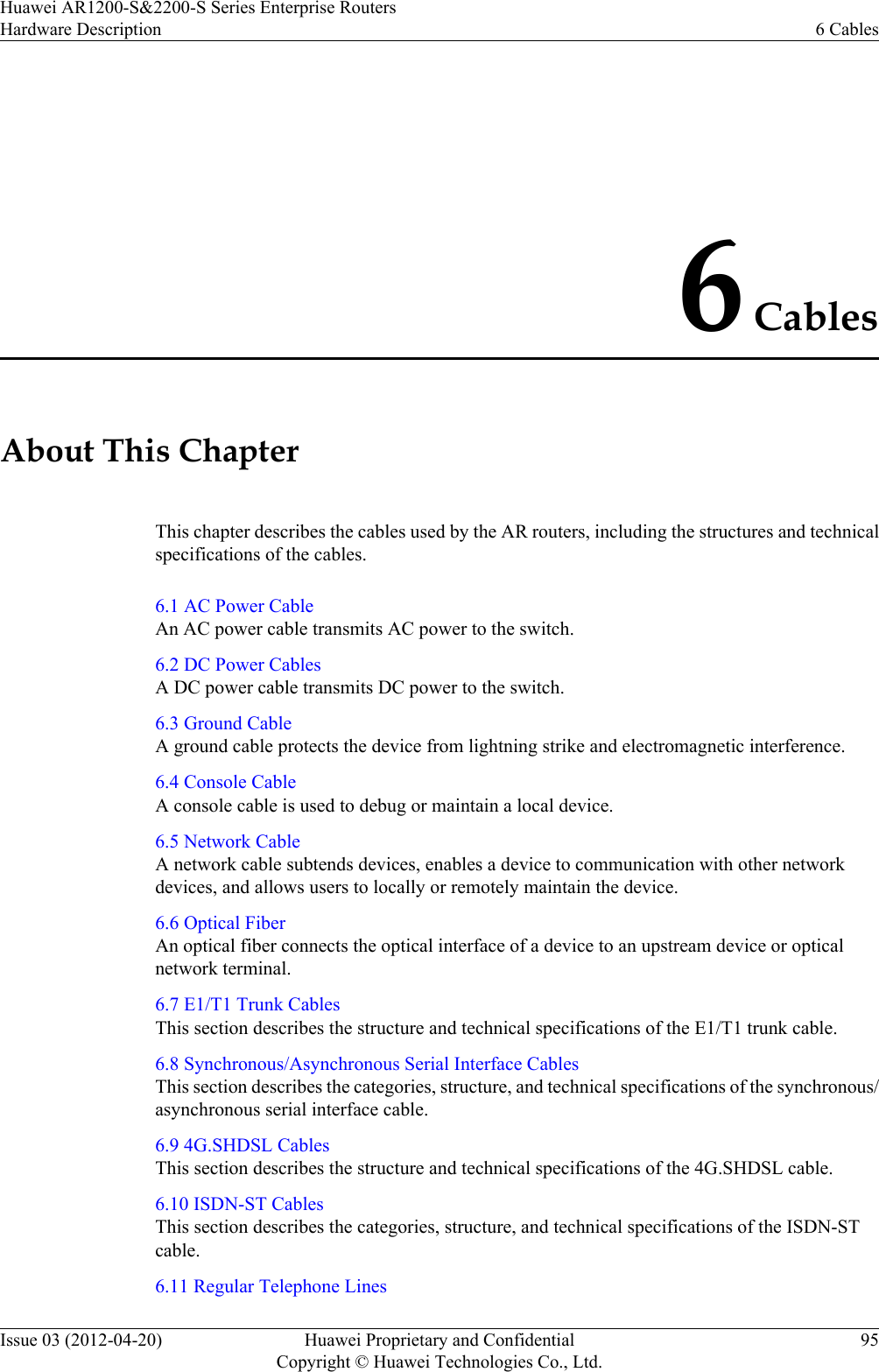 6 CablesAbout This ChapterThis chapter describes the cables used by the AR routers, including the structures and technicalspecifications of the cables.6.1 AC Power CableAn AC power cable transmits AC power to the switch.6.2 DC Power CablesA DC power cable transmits DC power to the switch.6.3 Ground CableA ground cable protects the device from lightning strike and electromagnetic interference.6.4 Console CableA console cable is used to debug or maintain a local device.6.5 Network CableA network cable subtends devices, enables a device to communication with other networkdevices, and allows users to locally or remotely maintain the device.6.6 Optical FiberAn optical fiber connects the optical interface of a device to an upstream device or opticalnetwork terminal.6.7 E1/T1 Trunk CablesThis section describes the structure and technical specifications of the E1/T1 trunk cable.6.8 Synchronous/Asynchronous Serial Interface CablesThis section describes the categories, structure, and technical specifications of the synchronous/asynchronous serial interface cable.6.9 4G.SHDSL CablesThis section describes the structure and technical specifications of the 4G.SHDSL cable.6.10 ISDN-ST CablesThis section describes the categories, structure, and technical specifications of the ISDN-STcable.6.11 Regular Telephone LinesHuawei AR1200-S&amp;2200-S Series Enterprise RoutersHardware Description 6 CablesIssue 03 (2012-04-20) Huawei Proprietary and ConfidentialCopyright © Huawei Technologies Co., Ltd.95