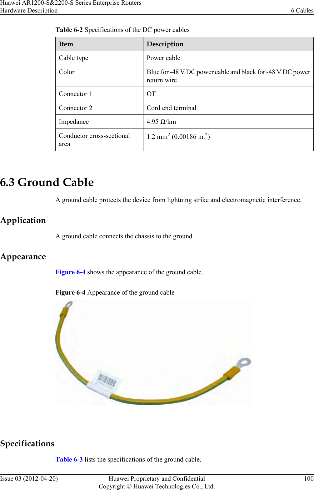 Table 6-2 Specifications of the DC power cablesItem DescriptionCable type Power cableColor Blue for -48 V DC power cable and black for -48 V DC powerreturn wireConnector 1 OTConnector 2 Cord end terminalImpedance 4.95 Ω/kmConductor cross-sectionalarea1.2 mm2 (0.00186 in.2) 6.3 Ground CableA ground cable protects the device from lightning strike and electromagnetic interference.ApplicationA ground cable connects the chassis to the ground.AppearanceFigure 6-4 shows the appearance of the ground cable.Figure 6-4 Appearance of the ground cable SpecificationsTable 6-3 lists the specifications of the ground cable.Huawei AR1200-S&amp;2200-S Series Enterprise RoutersHardware Description 6 CablesIssue 03 (2012-04-20) Huawei Proprietary and ConfidentialCopyright © Huawei Technologies Co., Ltd.100