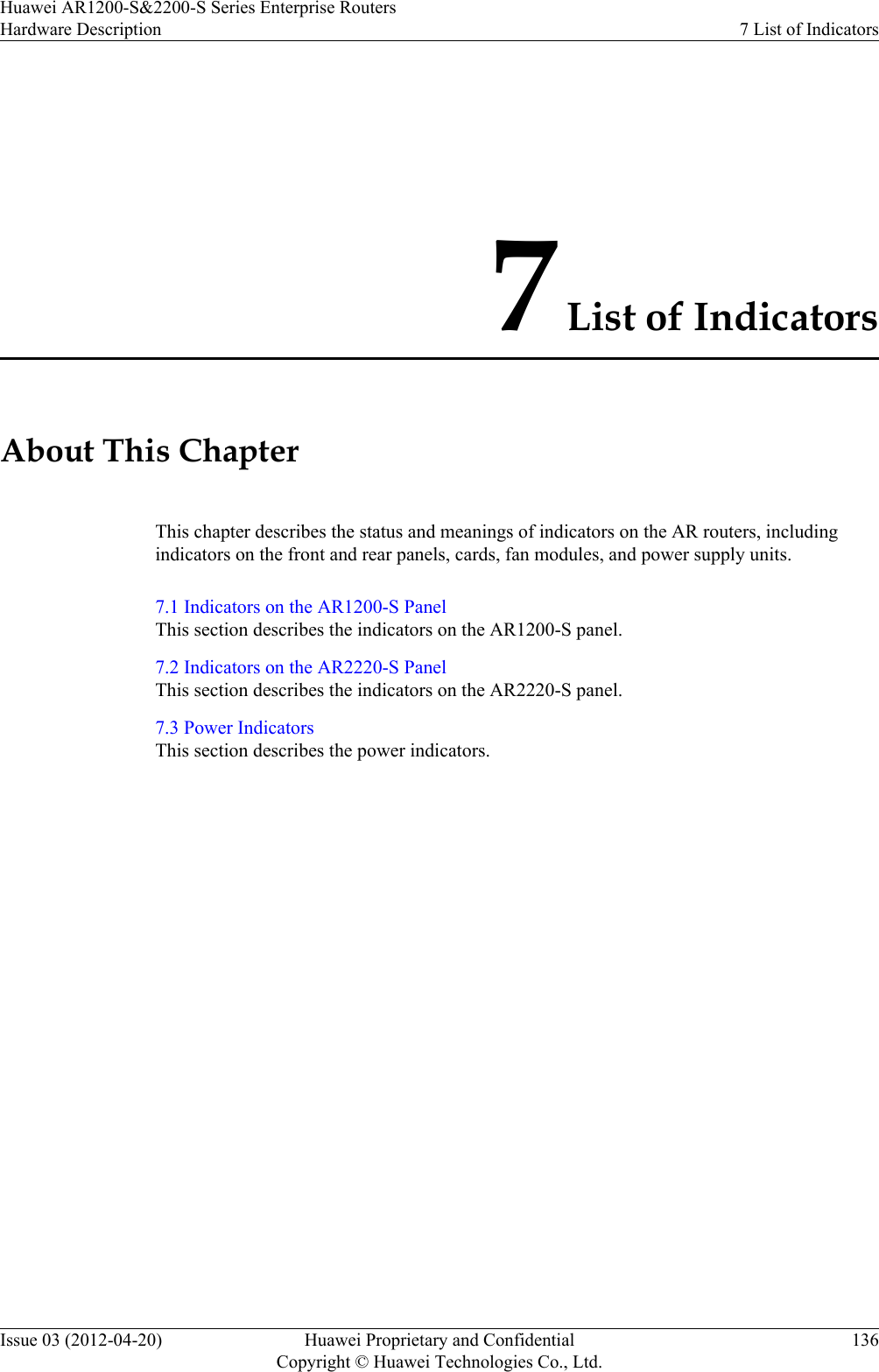 7 List of IndicatorsAbout This ChapterThis chapter describes the status and meanings of indicators on the AR routers, includingindicators on the front and rear panels, cards, fan modules, and power supply units.7.1 Indicators on the AR1200-S PanelThis section describes the indicators on the AR1200-S panel.7.2 Indicators on the AR2220-S PanelThis section describes the indicators on the AR2220-S panel.7.3 Power IndicatorsThis section describes the power indicators.Huawei AR1200-S&amp;2200-S Series Enterprise RoutersHardware Description 7 List of IndicatorsIssue 03 (2012-04-20) Huawei Proprietary and ConfidentialCopyright © Huawei Technologies Co., Ltd.136