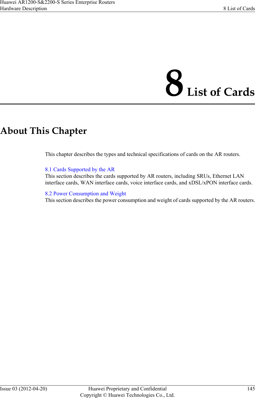 8 List of CardsAbout This ChapterThis chapter describes the types and technical specifications of cards on the AR routers.8.1 Cards Supported by the ARThis section describes the cards supported by AR routers, including SRUs, Ethernet LANinterface cards, WAN interface cards, voice interface cards, and xDSL/xPON interface cards.8.2 Power Consumption and WeightThis section describes the power consumption and weight of cards supported by the AR routers.Huawei AR1200-S&amp;2200-S Series Enterprise RoutersHardware Description 8 List of CardsIssue 03 (2012-04-20) Huawei Proprietary and ConfidentialCopyright © Huawei Technologies Co., Ltd.145