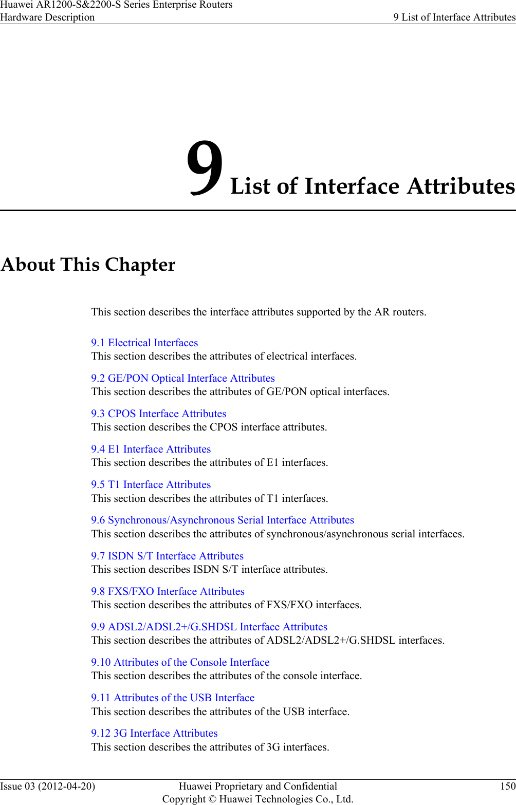 9 List of Interface AttributesAbout This ChapterThis section describes the interface attributes supported by the AR routers.9.1 Electrical InterfacesThis section describes the attributes of electrical interfaces.9.2 GE/PON Optical Interface AttributesThis section describes the attributes of GE/PON optical interfaces.9.3 CPOS Interface AttributesThis section describes the CPOS interface attributes.9.4 E1 Interface AttributesThis section describes the attributes of E1 interfaces.9.5 T1 Interface AttributesThis section describes the attributes of T1 interfaces.9.6 Synchronous/Asynchronous Serial Interface AttributesThis section describes the attributes of synchronous/asynchronous serial interfaces.9.7 ISDN S/T Interface AttributesThis section describes ISDN S/T interface attributes.9.8 FXS/FXO Interface AttributesThis section describes the attributes of FXS/FXO interfaces.9.9 ADSL2/ADSL2+/G.SHDSL Interface AttributesThis section describes the attributes of ADSL2/ADSL2+/G.SHDSL interfaces.9.10 Attributes of the Console InterfaceThis section describes the attributes of the console interface.9.11 Attributes of the USB InterfaceThis section describes the attributes of the USB interface.9.12 3G Interface AttributesThis section describes the attributes of 3G interfaces.Huawei AR1200-S&amp;2200-S Series Enterprise RoutersHardware Description 9 List of Interface AttributesIssue 03 (2012-04-20) Huawei Proprietary and ConfidentialCopyright © Huawei Technologies Co., Ltd.150