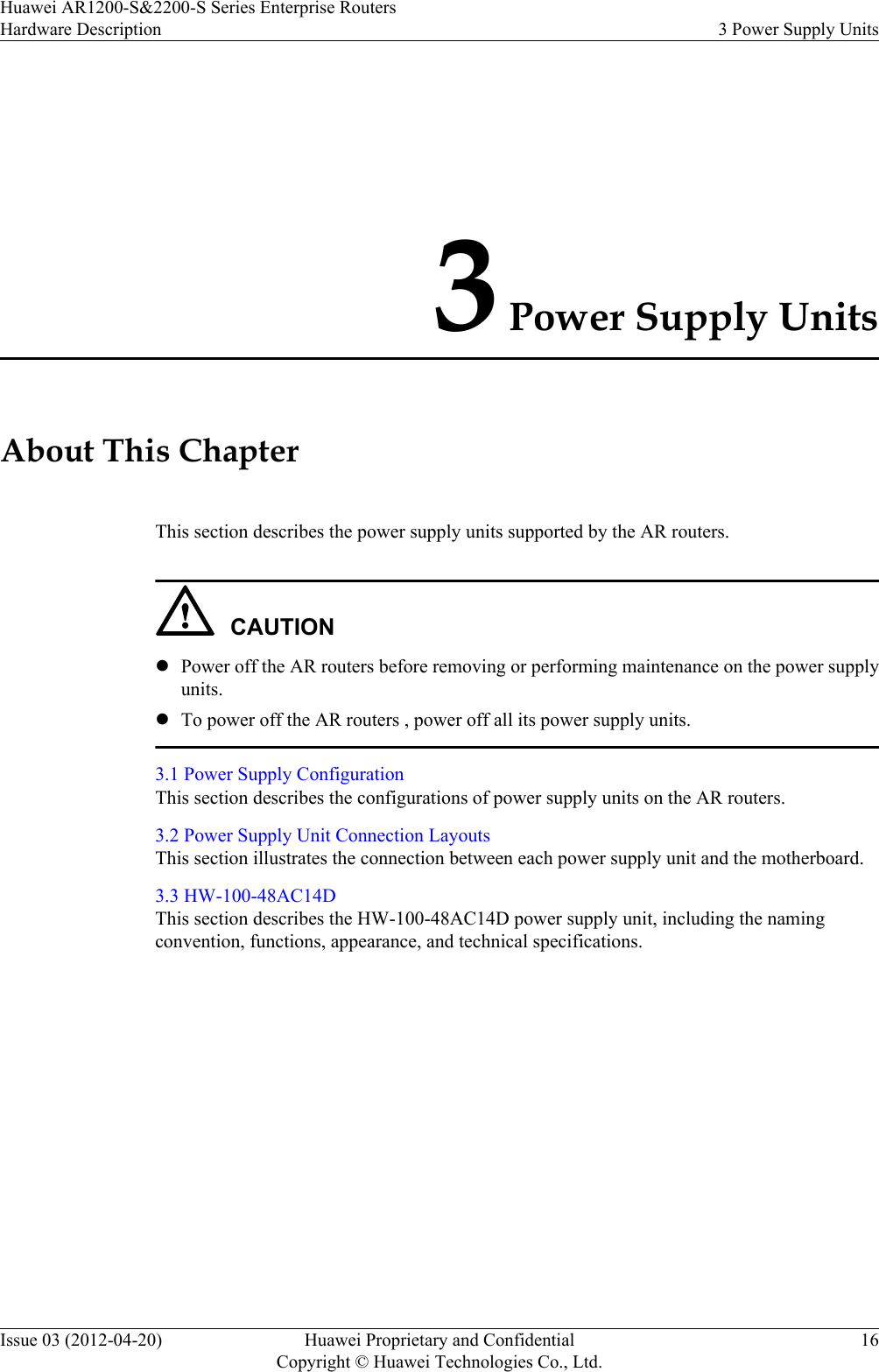 3 Power Supply UnitsAbout This ChapterThis section describes the power supply units supported by the AR routers.CAUTIONlPower off the AR routers before removing or performing maintenance on the power supplyunits.lTo power off the AR routers , power off all its power supply units.3.1 Power Supply ConfigurationThis section describes the configurations of power supply units on the AR routers.3.2 Power Supply Unit Connection LayoutsThis section illustrates the connection between each power supply unit and the motherboard.3.3 HW-100-48AC14DThis section describes the HW-100-48AC14D power supply unit, including the namingconvention, functions, appearance, and technical specifications.Huawei AR1200-S&amp;2200-S Series Enterprise RoutersHardware Description 3 Power Supply UnitsIssue 03 (2012-04-20) Huawei Proprietary and ConfidentialCopyright © Huawei Technologies Co., Ltd.16