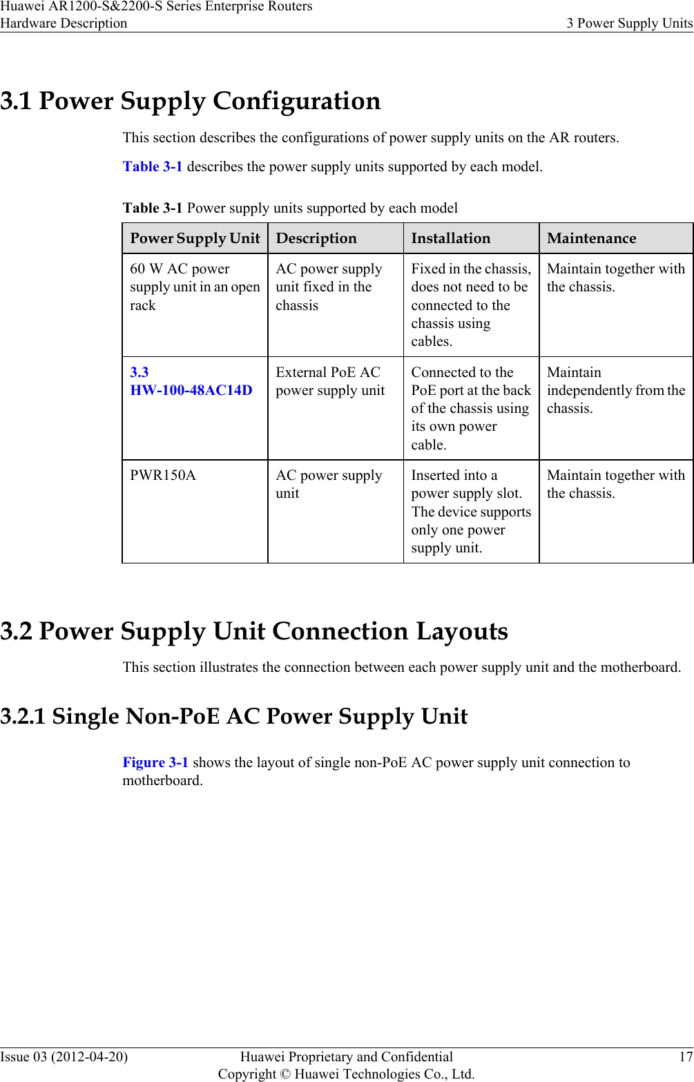 3.1 Power Supply ConfigurationThis section describes the configurations of power supply units on the AR routers.Table 3-1 describes the power supply units supported by each model.Table 3-1 Power supply units supported by each modelPower Supply Unit Description Installation Maintenance60 W AC powersupply unit in an openrackAC power supplyunit fixed in thechassisFixed in the chassis,does not need to beconnected to thechassis usingcables.Maintain together withthe chassis.3.3HW-100-48AC14DExternal PoE ACpower supply unitConnected to thePoE port at the backof the chassis usingits own powercable.Maintainindependently from thechassis.PWR150A AC power supplyunitInserted into apower supply slot.The device supportsonly one powersupply unit.Maintain together withthe chassis. 3.2 Power Supply Unit Connection LayoutsThis section illustrates the connection between each power supply unit and the motherboard.3.2.1 Single Non-PoE AC Power Supply UnitFigure 3-1 shows the layout of single non-PoE AC power supply unit connection tomotherboard.Huawei AR1200-S&amp;2200-S Series Enterprise RoutersHardware Description 3 Power Supply UnitsIssue 03 (2012-04-20) Huawei Proprietary and ConfidentialCopyright © Huawei Technologies Co., Ltd.17
