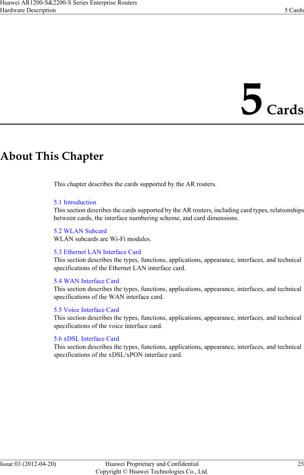5 CardsAbout This ChapterThis chapter describes the cards supported by the AR routers.5.1 IntroductionThis section describes the cards supported by the AR routers, including card types, relationshipsbetween cards, the interface numbering scheme, and card dimensions.5.2 WLAN SubcardWLAN subcards are Wi-Fi modules.5.3 Ethernet LAN Interface CardThis section describes the types, functions, applications, appearance, interfaces, and technicalspecifications of the Ethernet LAN interface card.5.4 WAN Interface CardThis section describes the types, functions, applications, appearance, interfaces, and technicalspecifications of the WAN interface card.5.5 Voice Interface CardThis section describes the types, functions, applications, appearance, interfaces, and technicalspecifications of the voice interface card.5.6 xDSL Interface CardThis section describes the types, functions, applications, appearance, interfaces, and technicalspecifications of the xDSL/xPON interface card.Huawei AR1200-S&amp;2200-S Series Enterprise RoutersHardware Description 5 CardsIssue 03 (2012-04-20) Huawei Proprietary and ConfidentialCopyright © Huawei Technologies Co., Ltd.25