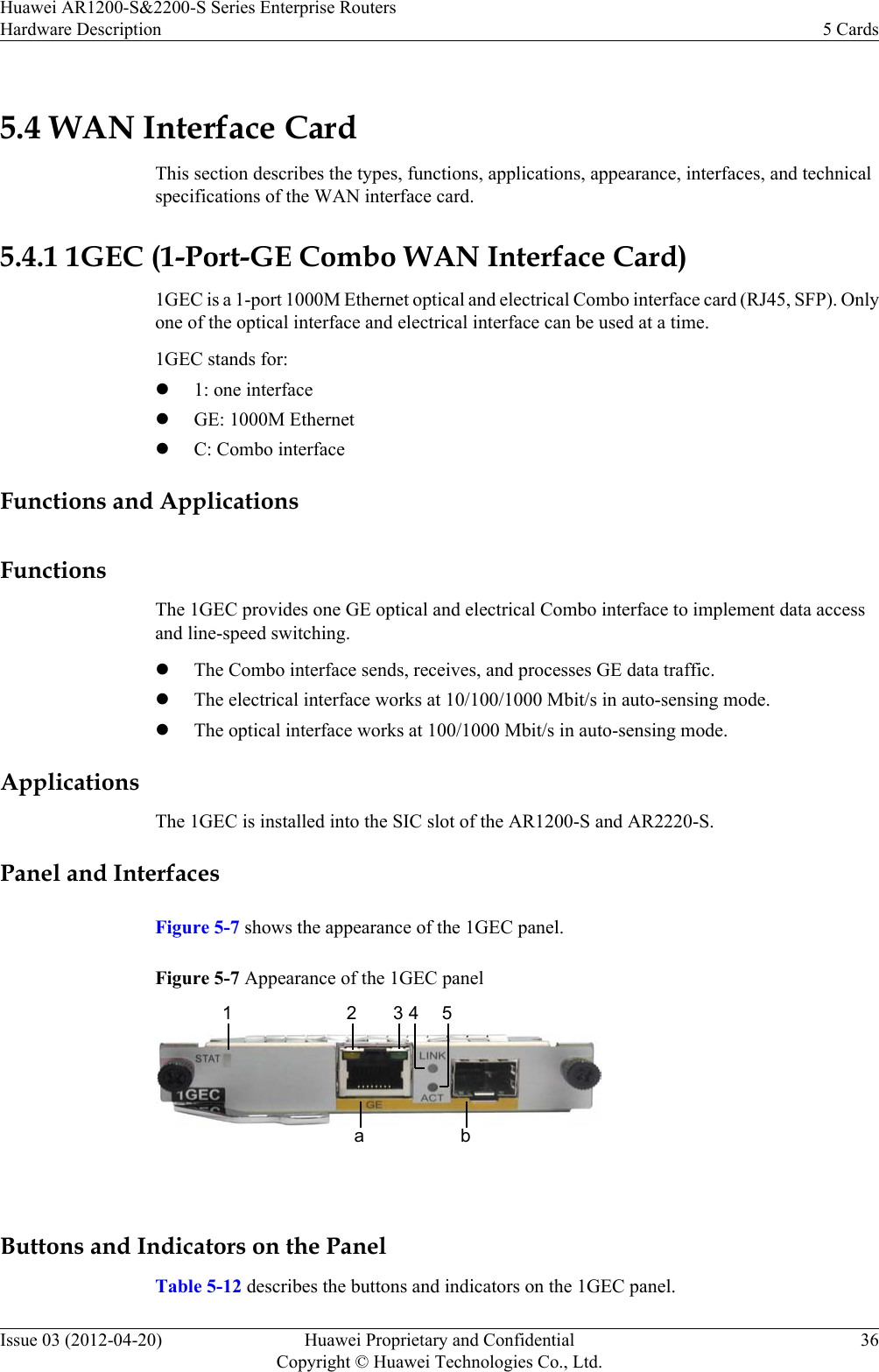 5.4 WAN Interface CardThis section describes the types, functions, applications, appearance, interfaces, and technicalspecifications of the WAN interface card.5.4.1 1GEC (1-Port-GE Combo WAN Interface Card)1GEC is a 1-port 1000M Ethernet optical and electrical Combo interface card (RJ45, SFP). Onlyone of the optical interface and electrical interface can be used at a time.1GEC stands for:l1: one interfacelGE: 1000M EthernetlC: Combo interfaceFunctions and ApplicationsFunctionsThe 1GEC provides one GE optical and electrical Combo interface to implement data accessand line-speed switching.lThe Combo interface sends, receives, and processes GE data traffic.lThe electrical interface works at 10/100/1000 Mbit/s in auto-sensing mode.lThe optical interface works at 100/1000 Mbit/s in auto-sensing mode.ApplicationsThe 1GEC is installed into the SIC slot of the AR1200-S and AR2220-S.Panel and InterfacesFigure 5-7 shows the appearance of the 1GEC panel.Figure 5-7 Appearance of the 1GEC panel12 3 4 5a b Buttons and Indicators on the PanelTable 5-12 describes the buttons and indicators on the 1GEC panel.Huawei AR1200-S&amp;2200-S Series Enterprise RoutersHardware Description 5 CardsIssue 03 (2012-04-20) Huawei Proprietary and ConfidentialCopyright © Huawei Technologies Co., Ltd.36