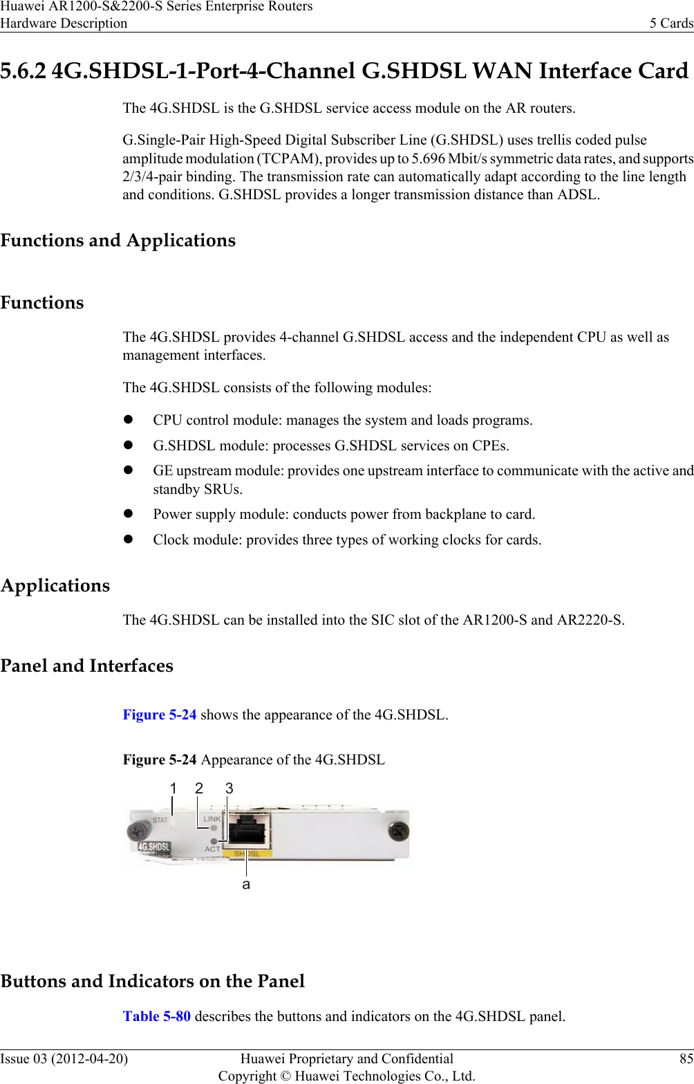 5.6.2 4G.SHDSL-1-Port-4-Channel G.SHDSL WAN Interface CardThe 4G.SHDSL is the G.SHDSL service access module on the AR routers.G.Single-Pair High-Speed Digital Subscriber Line (G.SHDSL) uses trellis coded pulseamplitude modulation (TCPAM), provides up to 5.696 Mbit/s symmetric data rates, and supports2/3/4-pair binding. The transmission rate can automatically adapt according to the line lengthand conditions. G.SHDSL provides a longer transmission distance than ADSL.Functions and ApplicationsFunctionsThe 4G.SHDSL provides 4-channel G.SHDSL access and the independent CPU as well asmanagement interfaces.The 4G.SHDSL consists of the following modules:lCPU control module: manages the system and loads programs.lG.SHDSL module: processes G.SHDSL services on CPEs.lGE upstream module: provides one upstream interface to communicate with the active andstandby SRUs.lPower supply module: conducts power from backplane to card.lClock module: provides three types of working clocks for cards.ApplicationsThe 4G.SHDSL can be installed into the SIC slot of the AR1200-S and AR2220-S.Panel and InterfacesFigure 5-24 shows the appearance of the 4G.SHDSL.Figure 5-24 Appearance of the 4G.SHDSL1 2 3a Buttons and Indicators on the PanelTable 5-80 describes the buttons and indicators on the 4G.SHDSL panel.Huawei AR1200-S&amp;2200-S Series Enterprise RoutersHardware Description 5 CardsIssue 03 (2012-04-20) Huawei Proprietary and ConfidentialCopyright © Huawei Technologies Co., Ltd.85