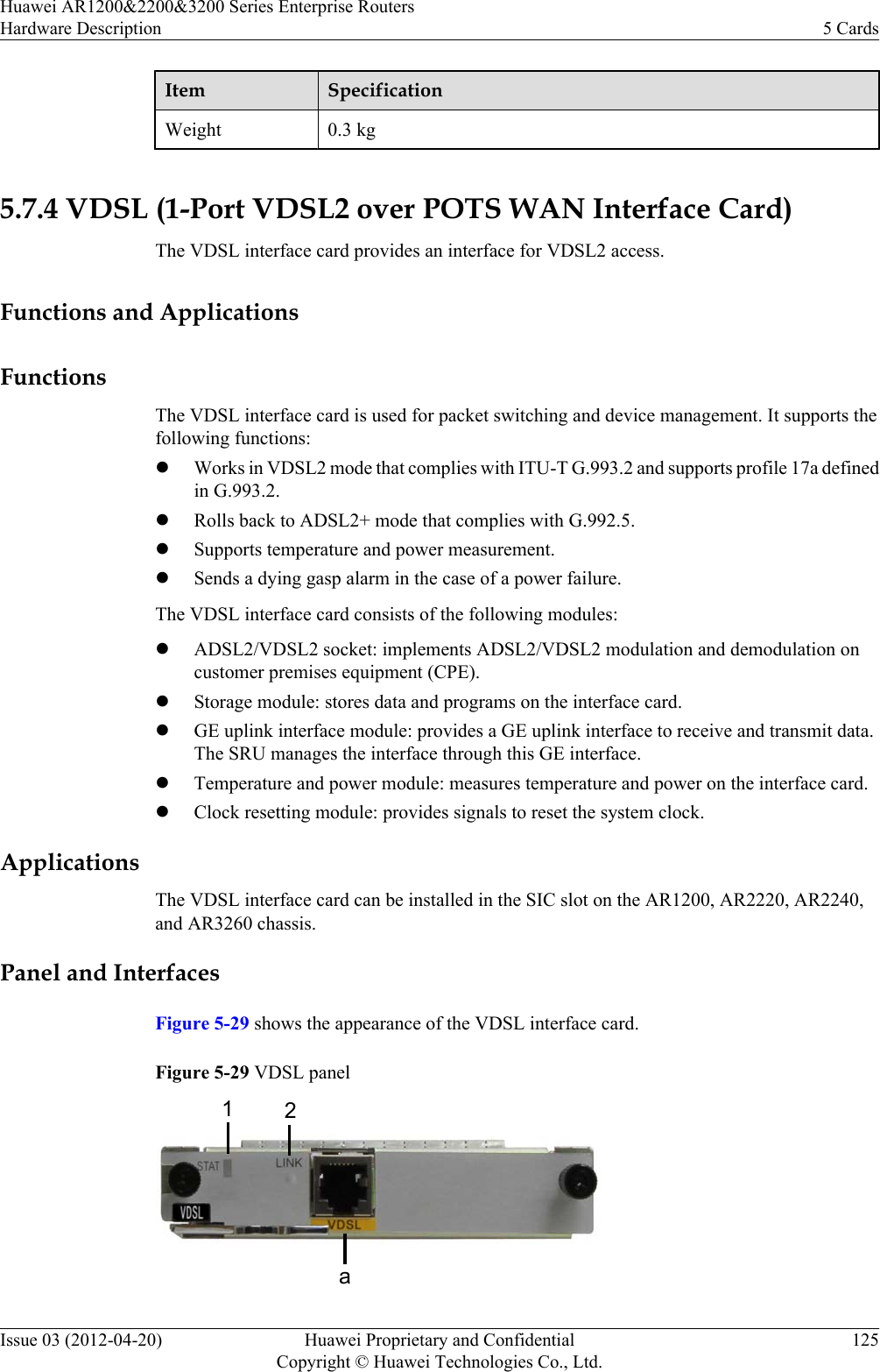 Item SpecificationWeight 0.3 kg 5.7.4 VDSL (1-Port VDSL2 over POTS WAN Interface Card)The VDSL interface card provides an interface for VDSL2 access.Functions and ApplicationsFunctionsThe VDSL interface card is used for packet switching and device management. It supports thefollowing functions:lWorks in VDSL2 mode that complies with ITU-T G.993.2 and supports profile 17a definedin G.993.2.lRolls back to ADSL2+ mode that complies with G.992.5.lSupports temperature and power measurement.lSends a dying gasp alarm in the case of a power failure.The VDSL interface card consists of the following modules:lADSL2/VDSL2 socket: implements ADSL2/VDSL2 modulation and demodulation oncustomer premises equipment (CPE).lStorage module: stores data and programs on the interface card.lGE uplink interface module: provides a GE uplink interface to receive and transmit data.The SRU manages the interface through this GE interface.lTemperature and power module: measures temperature and power on the interface card.lClock resetting module: provides signals to reset the system clock.ApplicationsThe VDSL interface card can be installed in the SIC slot on the AR1200, AR2220, AR2240,and AR3260 chassis.Panel and InterfacesFigure 5-29 shows the appearance of the VDSL interface card.Figure 5-29 VDSL panel12aHuawei AR1200&amp;2200&amp;3200 Series Enterprise RoutersHardware Description 5 CardsIssue 03 (2012-04-20) Huawei Proprietary and ConfidentialCopyright © Huawei Technologies Co., Ltd.125