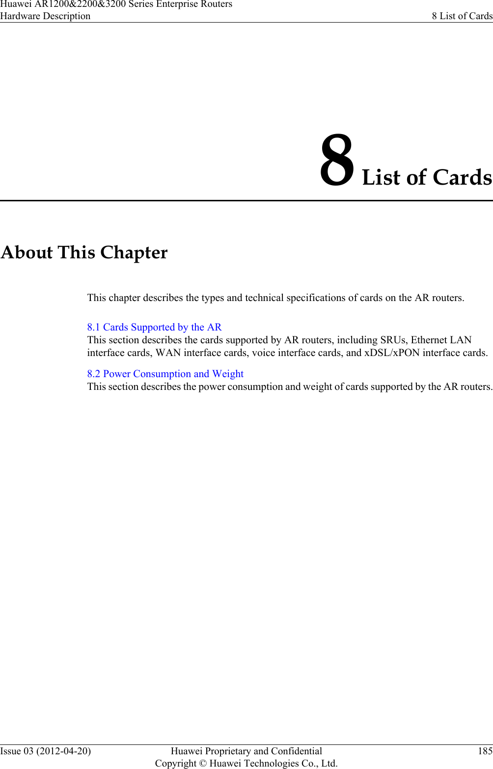 8 List of CardsAbout This ChapterThis chapter describes the types and technical specifications of cards on the AR routers.8.1 Cards Supported by the ARThis section describes the cards supported by AR routers, including SRUs, Ethernet LANinterface cards, WAN interface cards, voice interface cards, and xDSL/xPON interface cards.8.2 Power Consumption and WeightThis section describes the power consumption and weight of cards supported by the AR routers.Huawei AR1200&amp;2200&amp;3200 Series Enterprise RoutersHardware Description 8 List of CardsIssue 03 (2012-04-20) Huawei Proprietary and ConfidentialCopyright © Huawei Technologies Co., Ltd.185