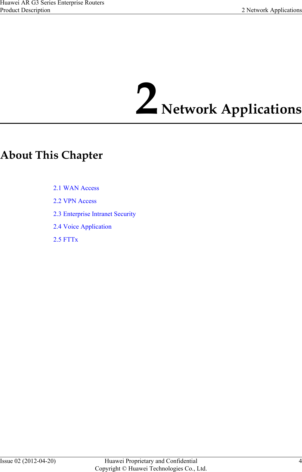 2 Network ApplicationsAbout This Chapter2.1 WAN Access2.2 VPN Access2.3 Enterprise Intranet Security2.4 Voice Application2.5 FTTxHuawei AR G3 Series Enterprise RoutersProduct Description 2 Network ApplicationsIssue 02 (2012-04-20) Huawei Proprietary and ConfidentialCopyright © Huawei Technologies Co., Ltd.4