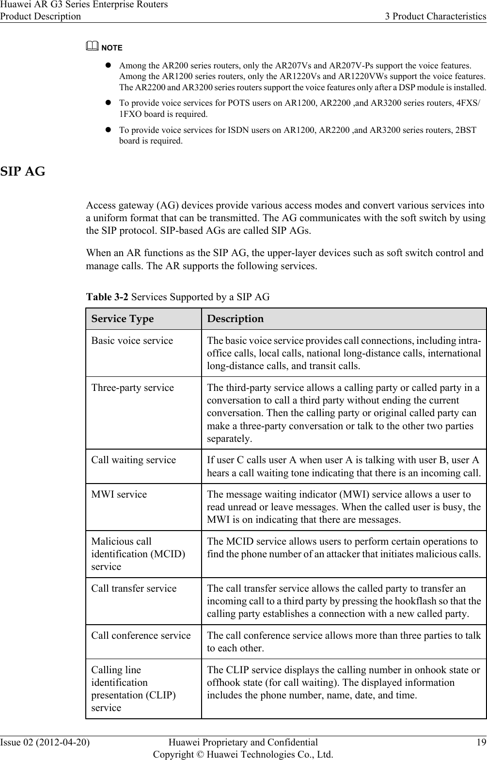 NOTElAmong the AR200 series routers, only the AR207Vs and AR207V-Ps support the voice features.Among the AR1200 series routers, only the AR1220Vs and AR1220VWs support the voice features.The AR2200 and AR3200 series routers support the voice features only after a DSP module is installed.lTo provide voice services for POTS users on AR1200, AR2200 ,and AR3200 series routers, 4FXS/1FXO board is required.lTo provide voice services for ISDN users on AR1200, AR2200 ,and AR3200 series routers, 2BSTboard is required.SIP AGAccess gateway (AG) devices provide various access modes and convert various services intoa uniform format that can be transmitted. The AG communicates with the soft switch by usingthe SIP protocol. SIP-based AGs are called SIP AGs.When an AR functions as the SIP AG, the upper-layer devices such as soft switch control andmanage calls. The AR supports the following services.Table 3-2 Services Supported by a SIP AGService Type DescriptionBasic voice service The basic voice service provides call connections, including intra-office calls, local calls, national long-distance calls, internationallong-distance calls, and transit calls.Three-party service The third-party service allows a calling party or called party in aconversation to call a third party without ending the currentconversation. Then the calling party or original called party canmake a three-party conversation or talk to the other two partiesseparately.Call waiting service If user C calls user A when user A is talking with user B, user Ahears a call waiting tone indicating that there is an incoming call.MWI service The message waiting indicator (MWI) service allows a user toread unread or leave messages. When the called user is busy, theMWI is on indicating that there are messages.Malicious callidentification (MCID)serviceThe MCID service allows users to perform certain operations tofind the phone number of an attacker that initiates malicious calls.Call transfer service The call transfer service allows the called party to transfer anincoming call to a third party by pressing the hookflash so that thecalling party establishes a connection with a new called party.Call conference service The call conference service allows more than three parties to talkto each other.Calling lineidentificationpresentation (CLIP)serviceThe CLIP service displays the calling number in onhook state oroffhook state (for call waiting). The displayed informationincludes the phone number, name, date, and time.Huawei AR G3 Series Enterprise RoutersProduct Description 3 Product CharacteristicsIssue 02 (2012-04-20) Huawei Proprietary and ConfidentialCopyright © Huawei Technologies Co., Ltd.19
