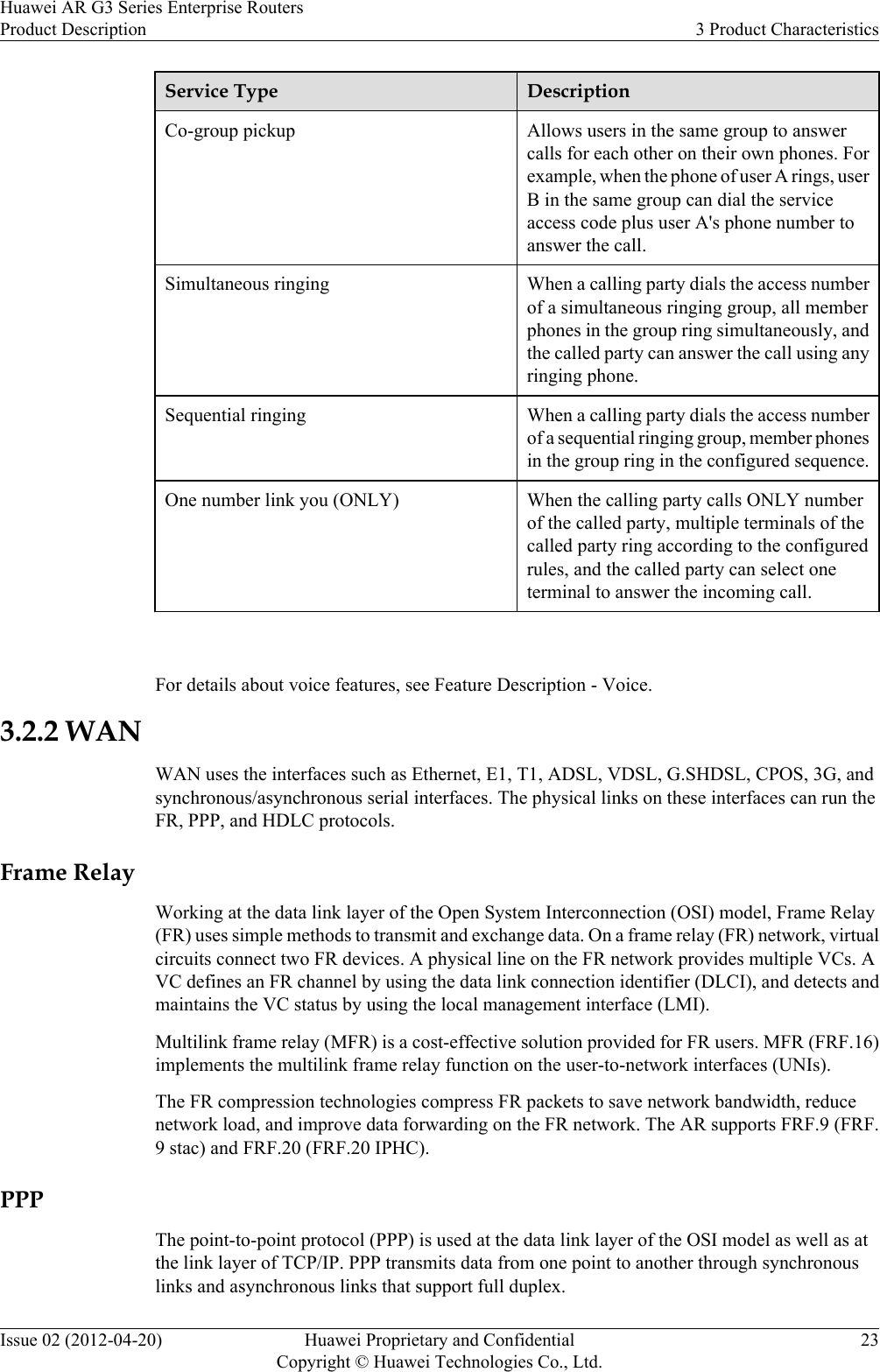 Service Type DescriptionCo-group pickup Allows users in the same group to answercalls for each other on their own phones. Forexample, when the phone of user A rings, userB in the same group can dial the serviceaccess code plus user A&apos;s phone number toanswer the call.Simultaneous ringing When a calling party dials the access numberof a simultaneous ringing group, all memberphones in the group ring simultaneously, andthe called party can answer the call using anyringing phone.Sequential ringing When a calling party dials the access numberof a sequential ringing group, member phonesin the group ring in the configured sequence.One number link you (ONLY) When the calling party calls ONLY numberof the called party, multiple terminals of thecalled party ring according to the configuredrules, and the called party can select oneterminal to answer the incoming call. For details about voice features, see Feature Description - Voice.3.2.2 WANWAN uses the interfaces such as Ethernet, E1, T1, ADSL, VDSL, G.SHDSL, CPOS, 3G, andsynchronous/asynchronous serial interfaces. The physical links on these interfaces can run theFR, PPP, and HDLC protocols.Frame RelayWorking at the data link layer of the Open System Interconnection (OSI) model, Frame Relay(FR) uses simple methods to transmit and exchange data. On a frame relay (FR) network, virtualcircuits connect two FR devices. A physical line on the FR network provides multiple VCs. AVC defines an FR channel by using the data link connection identifier (DLCI), and detects andmaintains the VC status by using the local management interface (LMI).Multilink frame relay (MFR) is a cost-effective solution provided for FR users. MFR (FRF.16)implements the multilink frame relay function on the user-to-network interfaces (UNIs).The FR compression technologies compress FR packets to save network bandwidth, reducenetwork load, and improve data forwarding on the FR network. The AR supports FRF.9 (FRF.9 stac) and FRF.20 (FRF.20 IPHC).PPPThe point-to-point protocol (PPP) is used at the data link layer of the OSI model as well as atthe link layer of TCP/IP. PPP transmits data from one point to another through synchronouslinks and asynchronous links that support full duplex.Huawei AR G3 Series Enterprise RoutersProduct Description 3 Product CharacteristicsIssue 02 (2012-04-20) Huawei Proprietary and ConfidentialCopyright © Huawei Technologies Co., Ltd.23