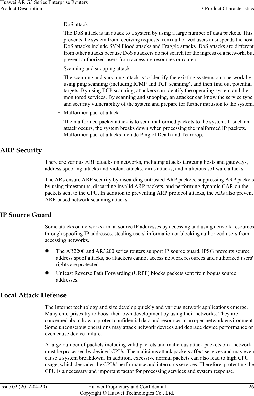 –DoS attackThe DoS attack is an attack to a system by using a large number of data packets. Thisprevents the system from receiving requests from authorized users or suspends the host.DoS attacks include SYN Flood attacks and Fraggle attacks. DoS attacks are differentfrom other attacks because DoS attackers do not search for the ingress of a network, butprevent authorized users from accessing resources or routers.–Scanning and snooping attackThe scanning and snooping attack is to identify the existing systems on a network byusing ping scanning (including ICMP and TCP scanning), and then find out potentialtargets. By using TCP scanning, attackers can identify the operating system and themonitored services. By scanning and snooping, an attacker can know the service typeand security vulnerability of the system and prepare for further intrusion to the system.–Malformed packet attackThe malformed packet attack is to send malformed packets to the system. If such anattack occurs, the system breaks down when processing the malformed IP packets.Malformed packet attacks include Ping of Death and Teardrop.ARP SecurityThere are various ARP attacks on networks, including attacks targeting hosts and gateways,address spoofing attacks and violent attacks, virus attacks, and malicious software attacks.The ARs ensure ARP security by discarding untrusted ARP packets, suppressing ARP packetsby using timestamps, discarding invalid ARP packets, and performing dynamic CAR on thepackets sent to the CPU. In addition to preventing ARP protocol attacks, the ARs also preventARP-based network scanning attacks.IP Source GuardSome attacks on networks aim at source IP addresses by accessing and using network resourcesthrough spoofing IP addresses, stealing users&apos; information or blocking authorized users fromaccessing networks.lThe AR2200 and AR3200 series routers support IP source guard. IPSG prevents sourceaddress spoof attacks, so attackers cannot access network resources and authorized users&apos;rights are protected.lUnicast Reverse Path Forwarding (URPF) blocks packets sent from bogus sourceaddresses.Local Attack DefenseThe Internet technology and size develop quickly and various network applications emerge.Many enterprises try to boost their own development by using their networks. They areconcerned about how to protect confidential data and resources in an open network environment.Some unconscious operations may attack network devices and degrade device performance oreven cause device failure.A large number of packets including valid packets and malicious attack packets on a networkmust be processed by devices&apos; CPUs. The malicious attack packets affect services and may evencause a system breakdown. In addition, excessive normal packets can also lead to high CPUusage, which degrades the CPUs&apos; performance and interrupts services. Therefore, protecting theCPU is a necessary and important factor for processing services and system response.Huawei AR G3 Series Enterprise RoutersProduct Description 3 Product CharacteristicsIssue 02 (2012-04-20) Huawei Proprietary and ConfidentialCopyright © Huawei Technologies Co., Ltd.26